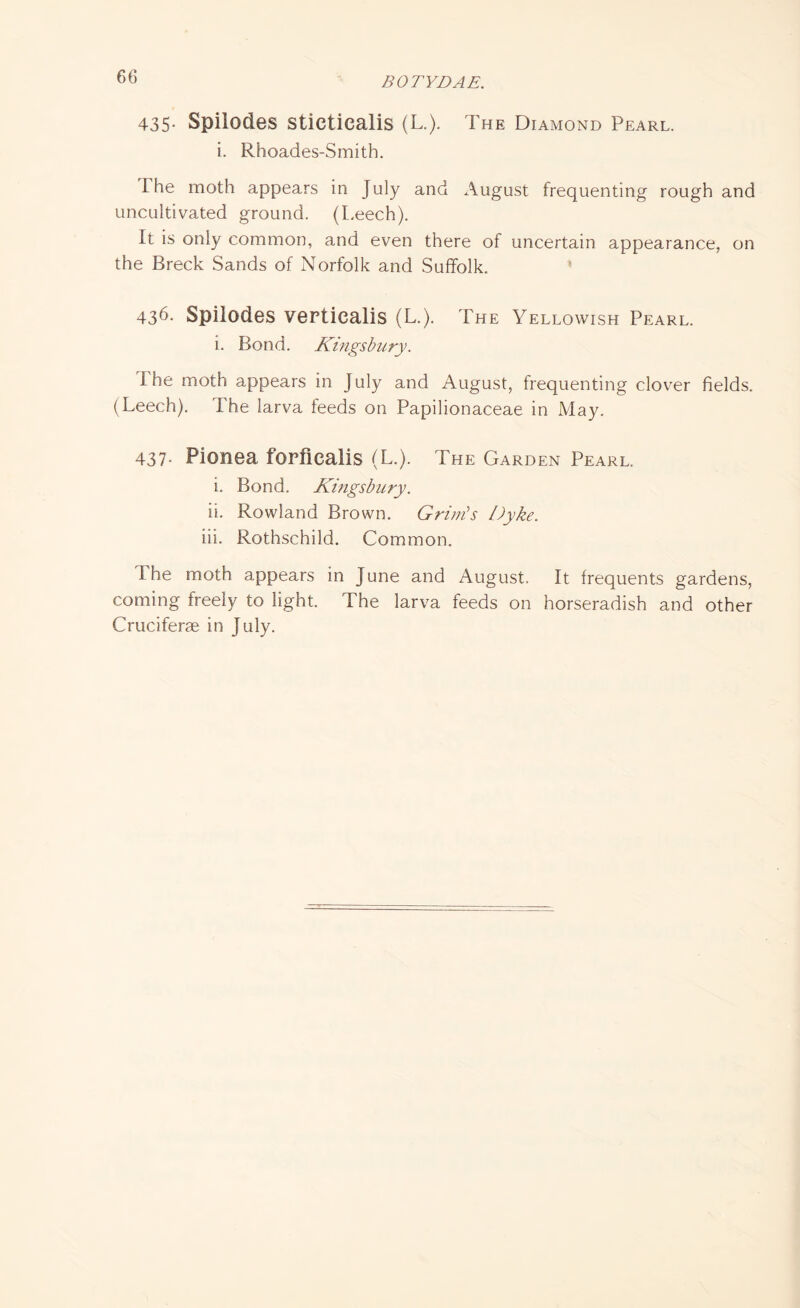 435* Spilodes sticticalis (L.). The Diamond Pearl. i. Rhoades-Smith. I he moth appears in July and August frequenting rough and uncultivated ground. (Leech). It is only common, and even there of uncertain appearance, on the Breck Sands of Norfolk and Suffolk. 436- Spilodes verticalis (L.). The Yellowish Pearl. i. Bond. Kingsbury. I he moth appears in July and August, frequenting clover fields. (Leech). The larva feeds on Papilionaceae in May. 437- Pionea forficalis (L.). The Garden Pearl. i. Bond. Kingsbury. ii. Rowland Brown. Grim's Dyke. iii. Rothschild. Common. I he moth appears in June and August. It frequents gardens, coming freely to light. The larva feeds on horseradish and other Cruciferae in July.