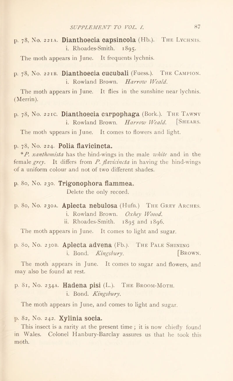 p. 78, No. 221 a. Dianthoecia oapsincola (Hb.). The Lychnis. i. Rhoades-Smith, 1895. The moth appears in June. It frequents lychnis. p. 78, No. 22ib. Dianthoecia cueubali (Fuess.). The Campion, i. Rowland Brown. Harrow Weald. The moth appears in June. It flies in the sunshine near lychnis. (Merrin). p. 78, No. 22ic. Dianthoecia earpophaga (Bork.). The Tawny i. Rowland Brown. Harrow Weald. [Shears. The moth appears in June. It comes to flowers and light. p. 78, No. 224. Polia flavicineta. *P. xanthomista has the hind-wings in the male white and in the female grey. It differs from P. flavicineta in having the hind-wings of a uniform colour and not of two different shades. p. 80, No. 230. Trigonophora fiammea. Delete the only record. p, 80, No. 230A. Aplecta nebulosa (Hufn.) The Grey Arches. i. Rowland Brown. Oxhey Woood. ii. Rhoades-Smith. 1895 and 1896. The moth appears in June. It comes to light and sugar. p. 80, No. 230B. Aplecta advena (Fb.y The Pale Shining i. Bond. Kingsbury. [Brown. The moth appears in June. It comes to sugar and flowers, and may also be found at rest. p> 81, No. 234A. Hadena pisi (L.). The Broom-Moth. i. Bond. Kingsbury. The moth appears in June, and comes to light and sugar. p. 82, No. 242. Xylinia socia. This insect is a rarity at the present time ; it is now chiefly found in Wales. Colonel Hanbury-Barclay assures us that he took this moth.