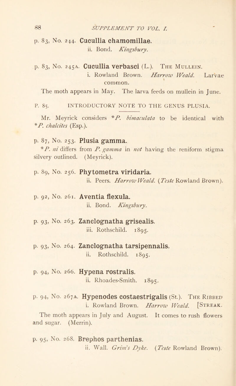 p. 83, No. 244. Cucullia ehamomillae. ii. Bond. Kingsbury. p. 83, No. 245A. Cucullia verbasei (L.). The Mullein. i. Rowland Brown. Harrow Weald. Larvae \ common. The moth appears in May. The larva feeds on mullein in June. P. 85. INTRODUCTORY NOTE TO THE GENUS PLUSIA. Mr. Meyrick considers *P. bimaculata to be identical with *P. chalcites (Esp.). p. 87, No. 253. Plusia gamma. *jP. ni differs from P. gamma in not having the reniform stigma silvery outlined. (Meyrick). p. 89, No. 256. Phytometra viridaria. ii. Peers. Harrow Weald. {Teste Rowland Brown). p. 92, No. 261. Aventia flexula. ii. Bond, Kingsbury. p. 93, No. 263. Zanclognatha grisealis. iii. Rothschild. 1895. p. 93, No. 264. Zanclognatha tarsipennalis. ii. Rothschild. 1895. p. 94? No. 266, Hypena Postralis. ii. Rhoades-Smith. 1895. p. 94, No. 267A. Hypenodes costaestrigalis (St.). The Ribbed i. Rowland Brown. Harrow Weald. [Streak. The moth appears in July and August. It comes to rush flowers and sugar. (Merrin). p. 95, No. 268. Brephos parthenias. ii. Wall. Grim’s Dyke. (Teste Rowland Brown).