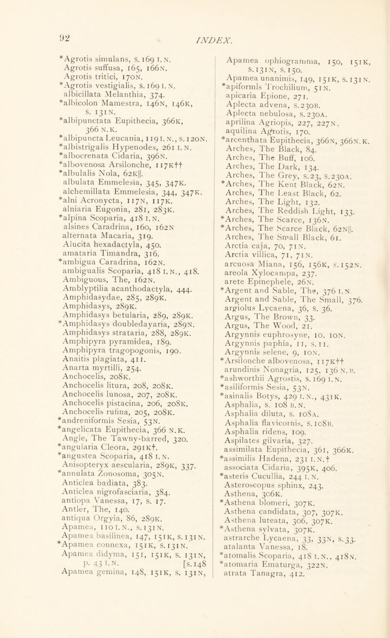 * Agrotis simulans, s. 169 I.N. Agrotis suffusa, 165, i66n. Agrotis tritici, 170N. * Agrotis vestigialis, s. 169 I.N. albicillata Melanthia, 374. *albicolon Mamestra, 146N, 146K, S. 131N. *albipunctata Eupithecia, 3661c, 366 N.K. *albipuncta Leucania, 1191. N., s. 120N. *albistrigalis Hypenodes, 261 I.N. *albocrenata Cidaria, 396N. *albovenosa Arsilonche, H7Kff *albulalis Nola, 62K||. albulata Emmelesia, 345, 347K. alchemillata Emmelesia, 344, 347K. *alni Acronycta, 117N, 117K. alniaria Eugonia, 281, 283K. *alpina Scoparia, 418 I.N. alsines Caradrina, 160, 162N alternata Macaria, 319. Alucita hexadactyla, 450. amataria Timandra, 316. *ambigua Caradrina, 162N. ambigualis Scoparia, 418 I. N., 418. Ambiguous, The, 162N. Amblyptilia acanthodactyla, 444. Amphidasydae, 285, 289K. Amphidasys, 289K. Ampbidasys betularia, 289, 289K. * Amphidasys doubledayaria, 289N. Amphidasys strataria, 288, 289K. Amphipyra pyramidea, 189. Amphipyra tragopogonis, 190. Anaitis plagiata, 411. Anarta myrtilli, 254. Anchocelis, 208K. Anchocelis litura, 208, 208K. Anchocelis lunosa, 207, 208K. Anchocelis pistacina, 206, 208K. Anchocelis ruhna, 205, 208K. *andreniformis Sesia, 53N. *angelicata Eupithecia, 366 N.K. Angle, The Tawny-barred, 320. *angularia Cleora, 291Kb. *angustea Scoparia, 418 I.N. Anisopteryx aescularia, 289K, 337. *annulata Zonosoma, 305N. Anticlea badiata, 383. Anticlea nigrofasciaria, 384. antiopa Vanessa, 17, s. 17. Antler, The, 140. antiqua Orgyia, 86, 289K. Apamea, uoi.N., s. 131N. Apamea basilinea, 147, 151.K, S.131N. * Apamea connexa, 151K, S.131N. Apamea didyma, 151, 151K, s. 13IN, P-43I-N. [s.148 Apamea gemina, 148, 151K, s. 13IN, Apamea ophiogramma, 150, 151K S. 13IN, s. 150. Apamea unanimis, 149, 151K, s. 131N *apiformls '1'rochilium, 5IN. apicaria Epione, 271. Aplecta advena, S.230B. Aplecta nebulosa, s.230A. aprilina Agriopis, 227, 227 N. aquilina Agffotis, 170. *arcenthata Eupithecia, 366N, 366.N.K Arches, The Black, 84. Arches, The Buff, 106. Arches, The Dark, 134. Arches, The Grey, s.23, S.230A. * Arches, The Kent Black, 62N. Arches, The Least Black, 62. Arches, The Light, 132. Arches, 1 he Reddish Light, 133. *Arches, The Scarce, 136N. *Arches, The Scarce Black, 62n||. Arches, The Small Black, 61. Arctia caja, 70, 7in. Arctia villica, 71, 71N. arcuosa Miana, 156, 156K, s. 152N. areola Xylocampa, 237. arete Epinephele, 26N. *Argent and Sable, The, 376 I.N. Argent and Sable, The Small, 376. argiolus Lycaena, 36, S. 36. Argus, The Brown, 33. Argus, The Wood, 21. Arg}mnis euphrosyne, 10. ION. Argynnis paphia, 11, s. II. Argynnis selene, 9, ion. * Arsilonche albovenosa, H7Ktf arundinis Nonagria, 125, 136 n.b. *ashworthii Agrostis, s. 169 I.N. *asiliformis Sesia, 53N. *asinalis Botys, 429 I.N., 431K. Asphalia, S. 108 B.N. Asphalia diluta, s. ioSa. Asphalia flavicornis, s. icSk. Asphalia ridens, 109. Aspilates gilvaria, 327. assimilata Eupithecia, 361, 366K. *assimilis Hadena, 231 i.N.f associata Cidaria, 395K, 406. *asteris Cucullia, 244 i.n. Asteroscopus sphinx, 243. Asthena, 306K. *Asthena blomeri, 307K. Asthena candidata, 307, 307K. Asthena luteata, 306, 307K. *Asthena sylvata, 307K. astrarche Lycaena, 13, 33N, S. 33. atalanta Vanessa. 18. *atomalis Scoparia, 418 i.n., 418.N. *atomaria Ematurga, 322N. atrata Tanagra, 412.