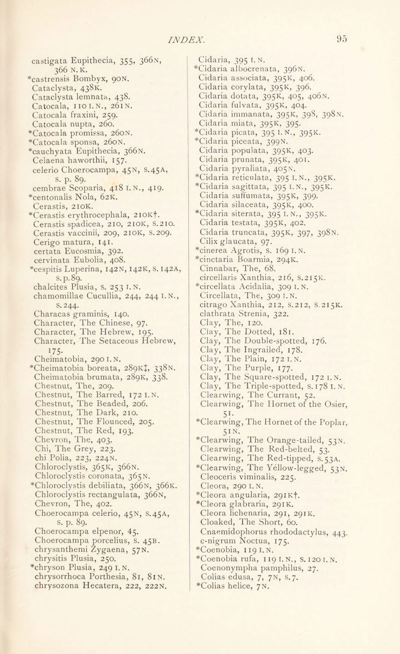 castigata Eupithecia, 355, 366N, 366 N.K. *castrensis Bombyx, 90N. Cataclysta, 438K. Cataclysta lemnata, 438. Catocala, iioi.n., 261N. Catocala fraxini, 259. Catocala nupta, 260. *Catocala promissa, 260N. *Catocala sponsa, 260N. *cauchyata Eupithecia, 366N. Celaena haworthii, 157. celerio Choerocampa, 45N, S.45A, S. p. 89. cembrae Scoparia, 418 I.N., 419. *centonalis Nola, 62K. Cerastis, 210K. *Cerastis erythrocephala, 2ioKf. Cerastis spadicea, 210, 210K, S.210. Cerastis vaccinii, 209, 210K, S.209. Cerigo matura, 141. certata Eucosmia, 392. cervinata Eubolia, 408. *cespitis Luperina, 142N, 142K, s. 142A, S.p.89. chalcites Plusia, s. 253 i.N. chamomillae Cucullia, 244, 2441.N., S.244. Characas graminis, 140. Character, The Chinese, 97. Character, The Hebrew, 195. Character, The Setaceous Hebrew, 1.75* Cheimatobia, 2901. n. *Cheimatobia boreata, 289kJ, 338N. Cheimatobia brumata, 289K, 338. Chestnut, The, 209. Chestnut, The Barred, 172 I.N. Chestnut, The Beaded, 206. Chestnut, The Dark, 210. Chestnut, The Flounced, 205. Chestnut, The Red, 193. Chevron, The, 403. Chi, The Grey, 223. chi Polia, 223, 224N. Chloroclystis, 365K, 366N. Chloroclystis coronata, 365 N. *Chloroclystis debiliata, 366N, 366K. Chloroclystis rectangulata, 366N, Chevron, The, 402. Choerocampa celerio, 45N, s.45A, S. p. 89. Choerocampa elpenor, 45. Choerocampa porcelius, s. 45B. chrysanthemi Zygaena, 57N. chrysitis Plusia, 250. *chryson Plusia, 249 I.N. chrysorrhoca Porthesia, 81, 8IN. chrysozona Hecatera, 222, 222N. Cidaria, 395 I. N. *Cidaria albocrenata, 396N. Cidaria associata, 395K, 406. Cidaria corylata, 395K, 396. Cidaria dotata, 395K, 405, 406N. Cidaria fulvata, 395K, 404. Cidaria immanata, 395K, 398, 398N. Cidaria miata, 395K, 395. *Cidaria picata, 395 I.N., 395K. *Cidaria piceata, 399N. Cidaria populata, 395K, 403. Cidaria prunata, 395K, 401. Cidaria pyraliata, 405N. *Cidaria reticulata, 395 i.N., 395K. *Cidaria sagittata, 395 i.N., 395K. Cidaria suftumata, 395K, 399- Cidaria silaceata, 395K, 400. *Cidaria siterata, 395 I. N., 395K. Cidaria testata, 395K, 402. Cidaria truncata, 395K, 397, 398N. Cilix glaucata, 97. *cinerea Agrotis, S. 169 I.N. *cinctaria Boarmia, 294K. Cinnabar, The, 68. circellaris Xanthia, 216, S.215K. *circellata Acidalia, 309 I.N. Circellata, The, 309 I.N. citrago Xanthia, 212, s.212, S.215K. clathrata Strenia, 322. Clay, The, 120. Clay, The Dotted, 181. Clay, The Double-spotted, 176. Clay, The Ingrailed, 178. Clay, The Plain, 172 I.N. Clay, The Purple, 177. Clay, The Square-spotted, 172 i.N. Clay, The Triple-spotted, s. 178 I.N. Clearwing, The Currant, 52. Clearwing, The Hornet of the Osier, 5?- *Clearwing, The Hornet of the Poplar, 5IN. *Clearwing, The Orange-tailed, 53N. Clearwing, The Red-belted, 53. Clearwing, The Red-tipped, s. 53A. *Clearwing, The Yellow-legged, 53N. Cleoceris viminalis, 225. Cleora, 290 1. n. *Cleora angularia, 291 Ivf. *Cleora glabraria, 291K. Cleora lichenaria, 291, 291K. Cloaked, The Short, 60. Cnaemidophorus rhododactylus, 443. c-nigrum Noctua, 175. *Coenobia, 119 I. N. *Coenobia rufa, 1191. n., s. 120 i.n. Coenonympha pamphilus, 27. Colias edusa, 7, 7N, s. 7. *Colias helice, 7N.