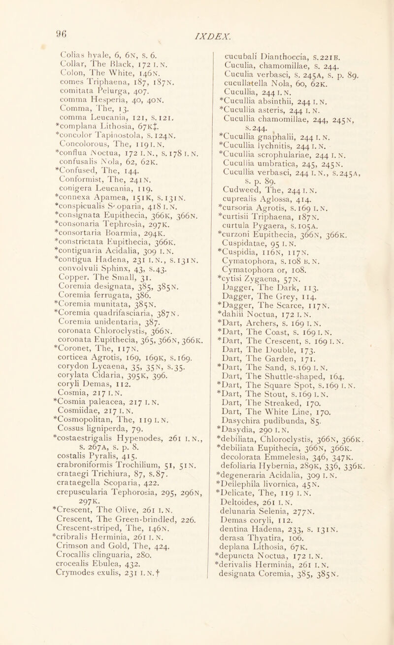 Colias hyale, 6, 6n, s. 6. Collar, The Black, 172 I.N. Colon, The White, 146N. comes Triphaena, 187, 187N. comitata Pelurga, 407. comma Hesperia, 40, 40N. Comma, The, 13. comma Leueania, 121, s. 121. *complana Lithosia, 67KJ. *concolor Tapinostola, S. 124N. Concolorous, The, 1191.N. *conflua Moctua, 172 I.N., s. 1781. N. confusalis Nola, 62, 62K. ^Confused, The, 144. Conformist, The, 241N. conigera Leueania, 119. *connexa Apamea, 15IK, s. 13IN. *conspicualis Scoparia, 418 I.N. *consignata Eupithecia, 366K, 366N. *consonaria Tephrosia, 297K. *consortaria Boarmia, 294K. *constrictata Eupithecia, 366K. *contiguaria Acidalia, 309 I.N. *contigua Hadena, 231 i.n., s. 131N. convolvuli Sphinx, 43, s.43. Copper. The Small, 31. Coremia designata, 385, 385N. Coremia ferrugata, 386. *Coremia munitata, 385N. *Coremia quadrifasciaria, 387N. Coremia unidentaria, 387. coronata Chloroclystis, 366N. coronata Eupithecia, 365, 366N, 366K. *Coronet, The, 117N. corticea Agrotis, 169, 169K, s. 169, corydon Lycaena, 35, 35N, S.35. corylata Cidaria, 395K, 396. coryli Demas, 112. Cosmia, 217 1. N. *Cosmia paleacea, 217 i.n. Cosmiidae, 217 I.N. ^Cosmopolitan, The, 119 i.n. Cossus ligniperda, 79. *costaestrigalis Hypenodes, 261 i.n., S. 267A, S. p. 8. costalis Pyralis, 415. crabroniformis Trochilium, 51, 51N. crataegi Trichiura, 87, S. 87. crataegella Scoparia, 422. crepuscularia Tephorosia, 295, 296N, 297K. ^Crescent, The Olive, 261 I.N. Crescent, The Green-brindled, 226. Crescent-striped, The, 146N. *cribralis Herminia, 261 I.N. Crimson and Gold, The, 424. Crocallis clinguaria, 280. crocealis Ebulea, 432. Crymodes exulis, 231 I.N.f cucubali Dianthoccia, S.221B. Cuculia, chamomillae, S. 244. Cuculia verbasci, S. 245A, S. p. 89. cucullatella Nola, 60, 62K. Cucullia, 244 I.N. *Cucullia absinthii, 2441. N. *Cucullia asteris, 244 i.n. Cucullia chamomillae, 244, 245N, S; 244- *Cucullia gnaphalii, 244 I. N. *Cucullia lychnitis, 244 I. N. ^Cucullia scrophulariae, 244 i.n. Cucullia umbratica, 245, 245N. Cucullia verbasci, 2441. N., S.245A, S. p. 89. Cudweed, The, 244 i.n. cuprealis Aglossa, 414. *cursoria Agrotis, s. 169 I.N. *curtisii Triphaena, 187N. curtula Pygaera, S. 105A. *curzoni Eupithecia, 366N, 366K. Cuspidatae, 95 1. N. *Cuspidia, ii6n, 117N. Cymatophora, S. 108 B. N. Cymatophora or, 108. *cytisi Zygaena, 57N. Dagger, The Dark, 113. Dagger, The Grey, 114. *Dagger, The Scarce, 117N. *dahlii Noctua, 172 i.n. *Dart, Archers, s. 169 I.N. *Dart, The Coast, s. 169 i.n. *Dart, The Crescent, S. 169 I.N. Dart, The Double, 173. Dart, The Garden, 171. *Dart, The Sand, S. 1691. N. Dart, The Shuttle-shaped, 164. *Dart, The Square Spot, S. 169 I.N. *Dart, The Stout, S.169 I.N. Dart, The Streaked, 170. Dart, The White Line, 170. Dasychira pudibunda, 85. *Dasydia, 290 I.N. *debiliata, Chloroclystis, 366N, 366K. *debiliata Eupithecia, 366N, 366K. decolorata Emmelesia, 346, 347K. defoliaria Idybernia, 289K, 336, 336K, *degeneraria Acidalia, 309 I. N. *Deilephila livornica, 45N. *Delicate, The, 119 i.n. Deltoides, 261 i.n. delunaria Selenia, 277N. Demas coryli, 112. dentina Hadena, 233, s. 13IN, derasa Thyatira, 106. deplana Lithosia, 67K. *depuncta Noctua, 172 I.N. *derivalis Herminia, 261 I.N. designata Coremia, 385, 385N„