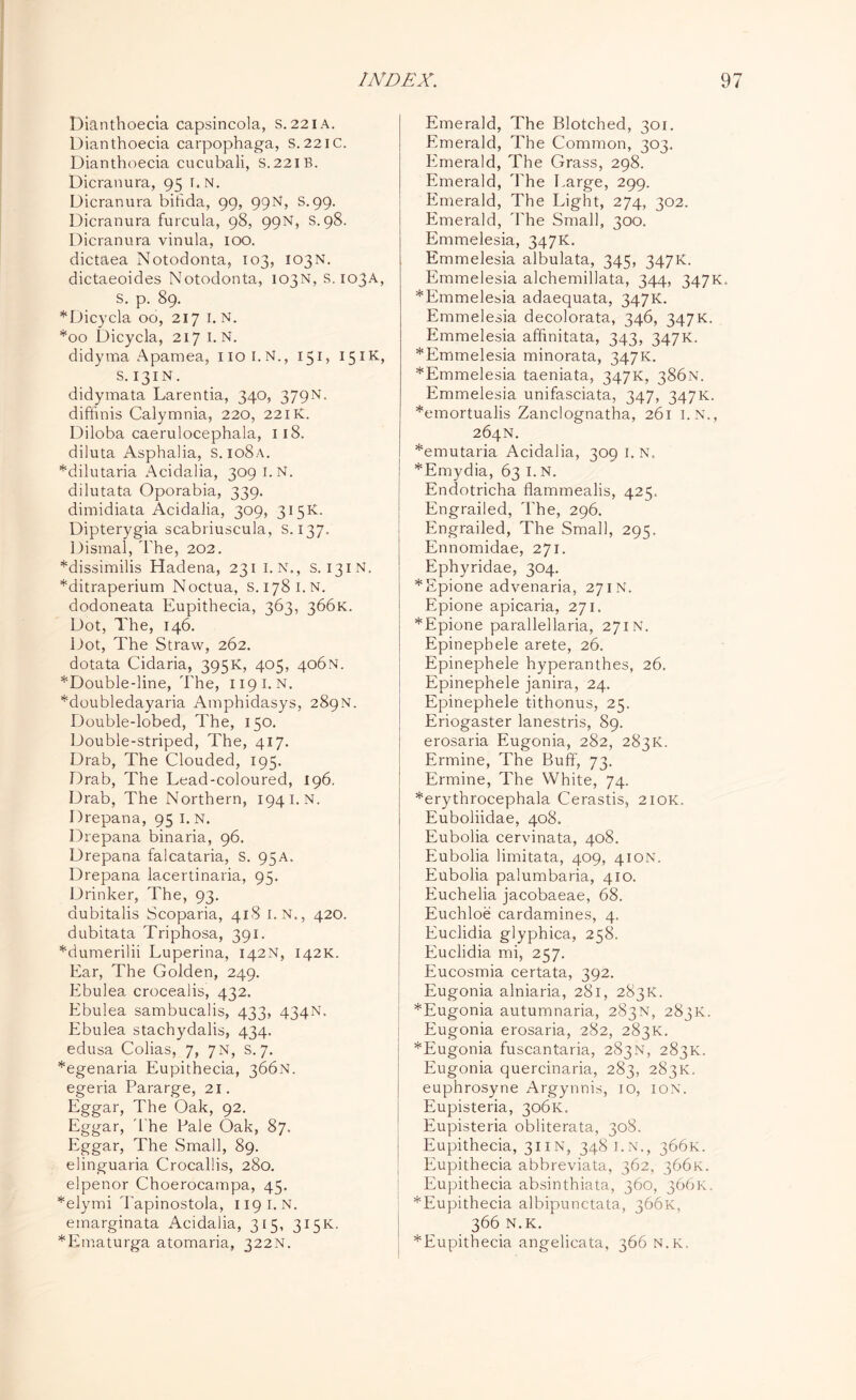 Dianthoecia capsincola, S. 221 A. Dianthoecia carpophaga, S.221C. Dianthoecia cucubali, S.221B. Dicranura, 95 i.n. Dicranura bihda, 99, 99N, S.99. Dicranura furcula, 98, 99N, S. 98. Dicranura vinula, 100. dictaea Notodonta, 103, 103N. dictaeoides Notodonta, 103N, s. 103A, S. p. 89. *Dicycla 00, 217 1. N. *00 Dicycla, 217 I.N. didyvna Apamea, 1101.N., 151, 15IK, s. 131N. didymata Larentia, 340, 379N. diffinis Calymnia, 220, 22IK. Diloba caerulocephala, 118. diluta Asphalia, S.io8a. *dilutaria Acidalia, 309 I.N. dilutata Oporabia, 339. dimidiata Acidalia, 309, 315K. Dipterygia scabriuscula, S. 137. Dismal, The, 202. *dissimilis Hadena, 231 I. N., s. 131N. *ditraperium Noctua, S.1781.N. dodoneata Eupithecia, 363, 366K. Dot, The, 146. Dot, The Straw, 262. dotata Cidaria, 395K, 405, 406N. *Double-line, The, 119 I.N. *doubledayaria Amphidasys, 289N. Double-lobed, The, 150. Double-striped, The, 417. Drab, The Clouded, 195. Drab, The Lead-coloured, 196. Drab, The Northern, 194 i.n. Drepana, 95 I. N. Drepana binaria, 96. Drepana falcataria, S. 95A. Drepana lacertinaria, 95. Drinker, The, 93. dubitalis Scoparia, 418 I.N., 420. dubitata Triphosa, 391. *dumerilii Luperina, 142N, 142K. Ear, The Golden, 249. Ebulea crocealis, 432. Ebulea sambucalis, 433, 434N. Ebulea stachydalis, 434. edusa Colias, 7, 7N, S. 7. *egenaria Eupithecia, 366N. egeria Pararge, 21. Eggar, The Oak, 92. Eggar, The Pale Oak, 87. Eggar, The Small, 89. elinguaria Crocallis, 280. elpenor Choerocampa, 45. *elymi Tapinostola, 119 I.N. emarginata Acidalia, 315, 315K. *Ematurga atomaria, 322N. Emerald, The Blotched, 301. Emerald, The Common, 303. Emerald, The Grass, 298. Emerald, The Large, 299. Emerald, The Light, 274, 302. Emerald, The Small, 300. Emmelesia, 347K. Emmelesia albulata, 345, 347K. Emmelesia alchemillata, 344, 347K. *Emmelesia adaequata, 347K. Emmelesia decolorata, 346, 347K. Emmelesia affinitata, 343, 347K. * Emmelesia minorata, 347K. *Emmelesia taeniata, 347K, 386N. Emmelesia unifasciata, 347, 347K. *emortualis Zanclognatha, 261 I.N., 264N. *emutaria Acidalia, 309 1. N. *Emydia, 63 I. N. Endotricha flammealis, 425. Engrailed, The, 296. Engrailed, The Small, 295. Ennomidae, 271. Ephyridae, 304. *Epione advenaria, 271N. Epione apicaria, 271. *Epione parallellaria, 271N. Epinepbele arete, 26. Epinephele hyperanthes, 26. Epinephele janira, 24. Epinephele tithonus, 25. Eriogaster lanestris, 89. erosaria Eugonia, 282, 283K. Ermine, The Buff, 73. Ermine, The White, 74. *erythrocephala Cerastis, 210K. Euboliidae, 408. Eubolia cervinata, 408. Eubolia limitata, 409, 410N. Eubolia palumbaria, 410. Euchelia jacobaeae, 68. Euchloe cardamines, 4. Euclidia glyphica, 258. Euclidia mi, 257. Eucosmia certata, 392. Eugonia alniaria, 281, 283K. *Eugonia autumnaria, 283N, 283K. Eugonia erosaria, 282, 283K. *Eugonia fuscantaria, 283N, 283K. Eugonia quercinaria, 283, 283K. euphrosyne Argynnis, 10, ion. Eupisteria, 306K. Eupisteria obliterata, 308. Eupithecia, 311N, 348 i.n., 366K. Eupithecia abbreviata, 362, 366K. Eupithecia absinthiata, 360, 366K. *Eupithecia albipunctata, 366K, 366 N.K. ^Eupithecia angelicata, 366 N.K.