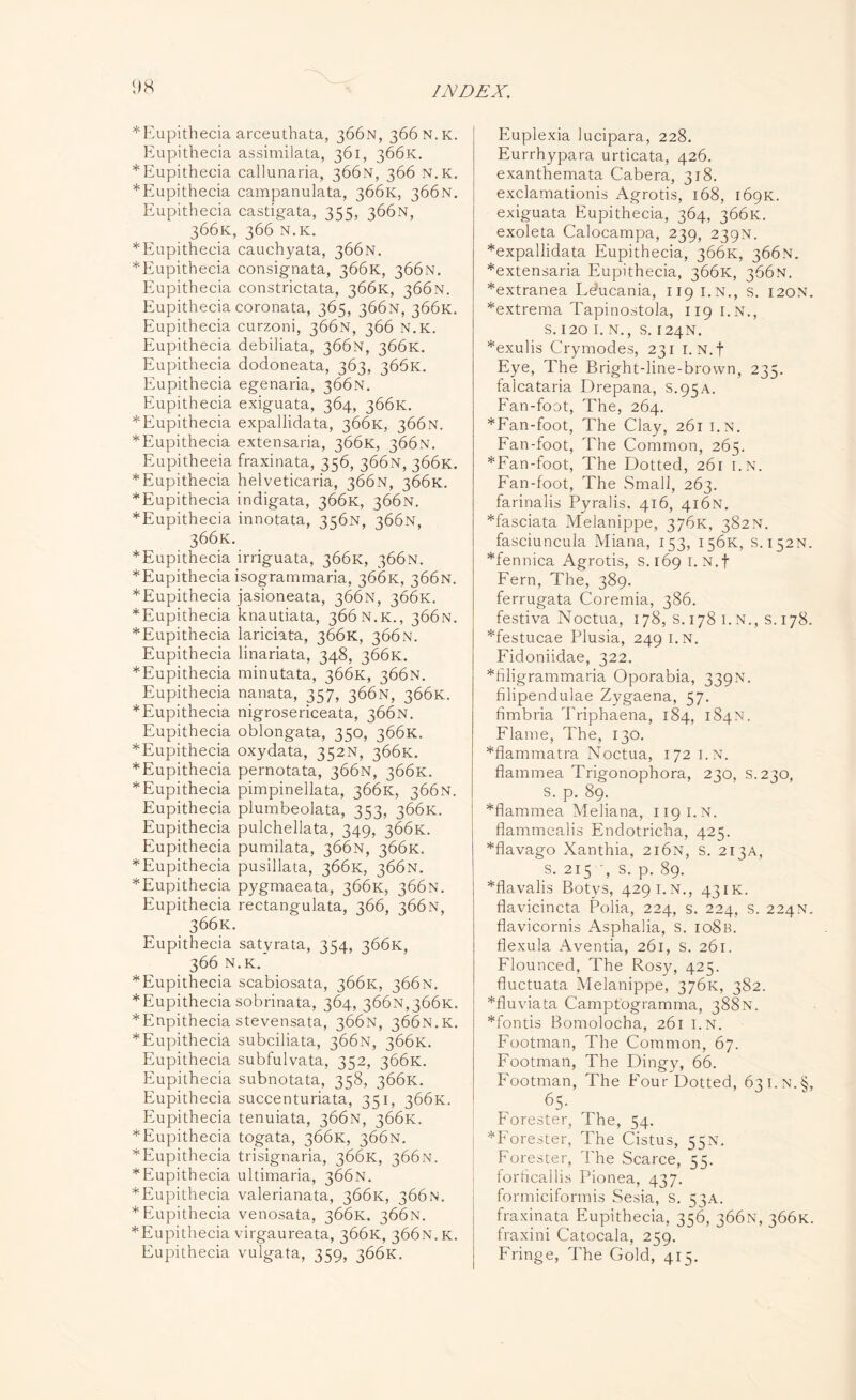 *Eupithecia arceuthata, 366N, 366 n.k. Eupithecia assimilata, 361, 366K. * Eupithecia callunaria, 366N, 366 N.K. *Eupithecia campanulata, 366K, 366N. Eupithecia castigata, 355, 366N, 366K, 366 N.K. ^Eupithecia cauchyata, 366N. *Eupithecia consignata, 366K, 366N. Eupithecia constrictata, 366K, 366N. Eupithecia coronata, 365, 366N, 366K. Eupithecia curzoni, 366N, 366 N.K. Eupithecia debiliata, 366N, 366K. Eupithecia dodoneata, 363, 366K. Eupithecia egenaria, 366N. Eupithecia exiguata, 364, 366K. ^Eupithecia expallidata, 366K, 366N. *Eupithecia extensaria, 366K, 366N. Eupitheeia fraxinata, 356, 366N, 366K. ^Eupithecia helveticaria, 366N, 366K. ^Eupithecia indigata, 366K, 366N. ^Eupithecia innotata, 356N, 366N, 366K. ^Eupithecia irriguata, 366K, 366N. *Eupithecia isogrammaria, 366K, 366N. *Eupithecia jasioneata, 366N, 366K. *Eupithecia knautiata, 366 n.k., 366N. ^Eupithecia lariciata, 366K, 366N. Eupithecia linariata, 348, 366K. ^Eupithecia minutata, 366K, 366N. Eupithecia nanata, 357, 366N, 366K. ^Eupithecia nigrosericeata, 366N. Eupithecia oblongata, 350, 366K. ^Eupithecia oxydata, 352N, 366K. ^Eupithecia pernotata, 366N, 366K. * Eupithecia pimpinellata, 366K, 366N. Eupithecia plumbeolata, 353, 366K. Eupithecia pulchellata, 349, 366K. Eupithecia pumilata, 366N, 366K. ^Eupithecia pusillata, 366K, 366N. ^Eupithecia pygmaeata, 366K, 366N. Eupithecia rectangulata, 366, 366N, 366K. Eupithecia satyrata, 354, 366K, 366 N. K. *Eupithecia scabiosata, 366K, 366N. * Eupithecia sobrinata, 364, 366n,366k. *Enpithecia stevensata, 366N, 366N.K. ^Eupithecia subciliata, 366N, 366K. Eupithecia subfulvata, 352, 366K. Eupithecia subnotata, 358, 366K. Eupithecia succenturiata, 351, 366K. Eupithecia tenuiata, 366N, 366K. ^Eupithecia togata, 366K, 366N. ^Eupithecia trisignaria, 366K, 366N. * Eupithecia ultimaria, 366N. *Eupithecia valerianata, 366K, 366N. * Eupithecia venosata, 366K. 366N. *Eupithecia virgaureata, 366K, 366N.K. Eupithecia vulgata, 359, 366K. Euplexia lucipara, 228. Eurrhypara urticata, 426. exanthemata Cabera, 318. exclamationis Agrotis, 168, 169K. exiguata Eupithecia, 364, 366K. exoleta Calocampa, 239, 239N. *expallidata Eupithecia, 366K, 366N. *extensaria Eupithecia, 366K, 366N. *extranea Lducania, 119 i.n., s. 120N. *extrema Tapinostola, 119 i.n., s. 120 I. N., S. 124N. *exulis Crymodes, 231 1. N.f Eye, The Bright-line-brown, 235. falcataria Drepana, S.95A. Fan-foot, The, 264. *Fan-foot, The Clay, 261 i.n. Fan-foot, The Common, 265. *Fan-foot, The Dotted, 261 i.n. Fan-foot, The Small, 263. farinalis Pyralis. 416, 416N. *fasciata Melanippe, 376K, 382N. fasciuncula Miana, 153, 156K, S.152N. *fennica Agrotis, s. 169 1. N.f Fern, The, 389. ferrugata Coremia, 386. festiva Noctua, 178, S. 178 1. N., s. 178. *festucae Plusia, 249 I.N. Fidoniidae, 322. *filigrammaria Oporabia, 339N. filipendulae Zygaena, 57. fimbria Triphaena, 184, 184N. Flame, The, 130. *flammatra Noctua, 172 I.N. fiammea Trigonophora, 230, s.230, S. p. 89. *fiammea Meliana, 119 I.N. flammealis Endotricha, 425. *flavago Xanthia, 216N, s. 213A, s. 215 , s. p. 89. *flavalis Botys, 4291.N., 43 ik. flavicincta Polia, 224, s. 224, s. 224N. flavicornis Asphalia, s. io8b. flexula Aventia, 261, s. 261. Flounced, The Rosy, 425. fluctuata Melanippe, 376K, 382. *fluviata Camptogramma, 388N. Montis Bomolocha, 261 i.n. Footman, The Common, 67. Footman, The Dingy, 66. Footman, The Four Dotted, 631. N.§, 65- Forester, The, 54. ^Forester, The Cistus, 55N. Forester, The Scarce, 55. forficallis Pionea, 437. formiciformis Sesia, s. 53A. fraxinata Eupithecia, 356, 366N, 366K. fraxini Catocala, 259. Fringe, The Gold, 415.