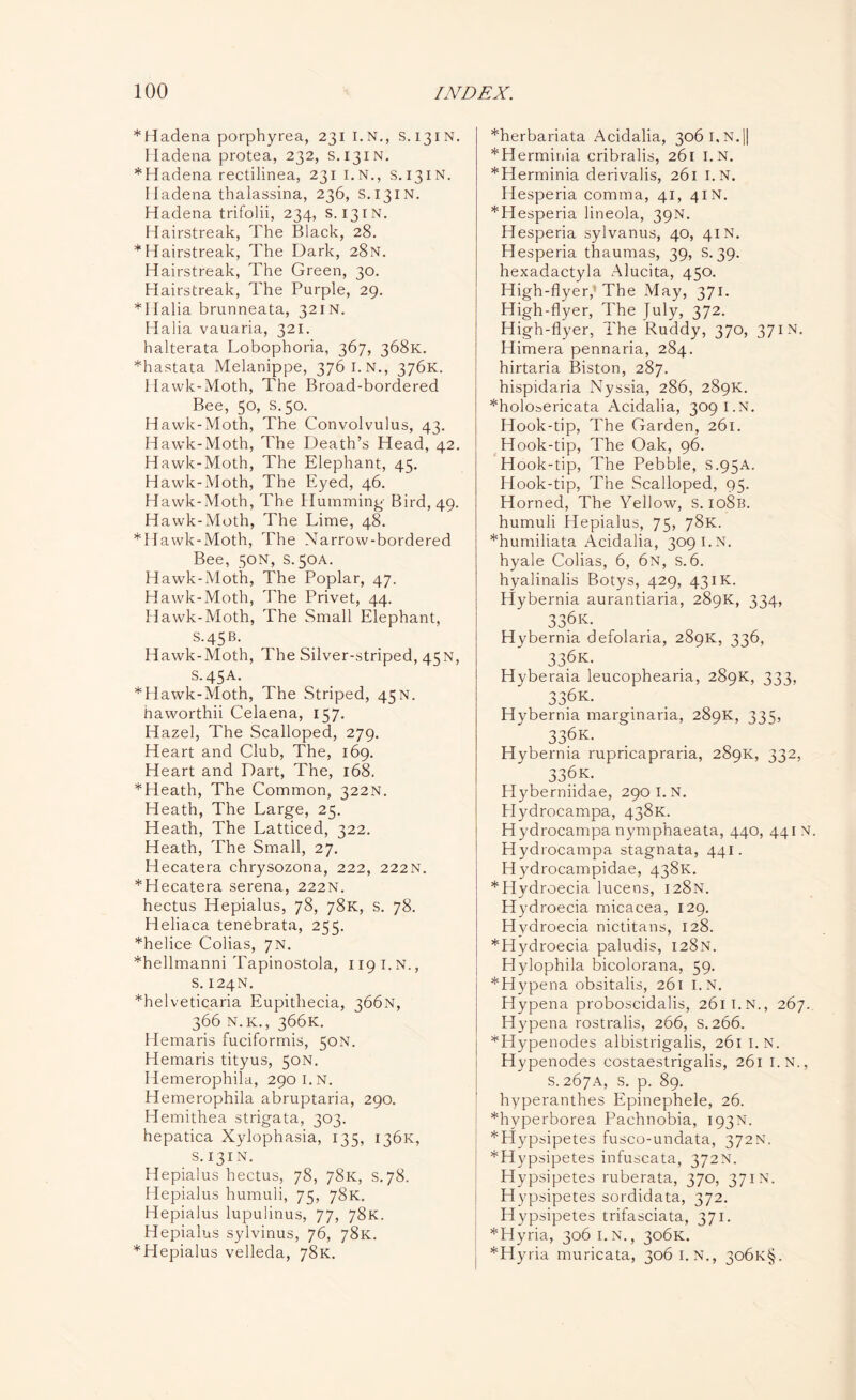 *Hadena porphyrea, 231 I.N., s. 131N. Hadena protea, 232, S.131N. *Hadena rectilinea, 231 I.N., S.131N. Hadena thalassina, 236, S.131N. Hadena trifolii, 234, s. 131N. Hairstreak, The Black, 28. *Hairstreak, The Dark, 28 N. Hairstreak, The Green, 30. Hairstreak, The Purple, 29. *Halia brunneata, 321N. Halia vauaria, 321. halterata Lobophoria, 367, 368K. *hastata Melanippe, 3761. N., 376K. Hawk-Moth, The Broad-bordered Bee, 50, s.50. Hawk-Moth, The Convolvulus, 43. Hawk-Moth, The Death’s Head, 42. Hawk-Moth, The Elephant, 45. Hawk-Moth, The Eyed, 46. Hawk-Moth, The Humming- Bird, 49. Hawk-Moth, The Lime, 48. *Hawk-Moth, The Narrow-bordered Bee, 50N, s. 50A. Hawk-Moth, The Poplar, 47. Hawk-Moth, The Privet, 44. Hawk-Moth, The Small Elephant, S.45B. Hawk-Moth, The Silver-striped, 45N, S.45A. *Hawk-Moth, The Striped, 45N. haworthii Celaena, 157. Hazel, The Scalloped, 279. Heart and Club, The, 169. Heart and Dart, The, 168. *Heath, The Common, 322N. Heath, The Large, 25. Heath, The Latticed, 322. Heath, The Small, 27. Hecatera chrysozona, 222, 222N. *Hecatera serena, 222N. hectus Hepialus, 78, 78K, s. 78. Heliaca tenebrata, 255. *helice Colias, 7N. *hellmanni Tapinostola, 1191.N., s. 124N. *helveticaria Eupithecia, 366N, 366 n.k., 366K. Hemaris fuciformis, 50N. Hemaris tityus, 50N. Hemerophila, 290 I.N. Hemerophila abruptaria, 290. Hemithea strigata, 303. hepatica Xylophasia, 135, 136K, s. 131N. Hepialus hectus, 78, 78K, s. 78. Hepialus humuli, 75, 78K. Hepialus lupulinus, 77, 78K. Hepialus sylvinus, 76, 78K. *Hepialus velleda, 78K. *herbariata Acidalia, 306 I. N.|| *Herminia cribralis, 261 I.N. *Herminia derivalis, 261 I.N. Hesperia comma, 41, 41N. *Hesperia lineola, 39N. Hesperia sylvanus, 40, 41N. Hesperia thaumas, 39, S. 39. hexadactyla Alucita, 450. High-flyer, The May, 371. High-flyer, The July, 372. High-flyer, The Ruddy, 370, 371N. Himera pennaria, 284. hirtaria Biston, 287. hispidaria Nyssia, 286, 289K. *holosericata Acidalia, 309 I.N. Hook-tip, The Garden, 261. Hook-tip, The Oak, 96. Hook-tip, The Pebble, S.95A. Hook-tip, The Scalloped, 95. Horned, The Yellow, S. io8b. humuli Hepialus, 75, 78K. *humiliata Acidalia, 309 I.N. hyale Colias, 6, 6n, s. 6. hyalinalis Botys, 429, 43IK. Hybernia aurantiaria, 289K, 334, 336k. Hybernia defolaria, 289K, 336, 33.6k. Hyberaia leucophearia, 289K, 333, 33.6k. Hybernia marginaria, 289K, 335, 336k. Hybernia rupricapraria, 289K, 332, 336k. Hyberniidae, 290 I.N. Plydrocampa, 438K. Hydrocampa nymphaeata, 440, 44 IN. Hydrocampa stagnata, 441. Hydrocampidae, 438K. *Hydroecia lucens, 128N. Hydroecia micacea, 129. Hydroecia nictitans, 128. ’•‘Hydroecia paludis, 128N. Hylophila bicolorana, 59. *Hypena obsitalis, 261 I.N. Hypena proboscidalis, 2611.N., 267. Hypena rostralis, 266, S. 266. *Hypenodes albistrigalis, 261 I.N. Hypenodes costaestrigalis, 261 I.N., S.267A, S. p. 89. hyperanthes Epinephele, 26. *hvperborea Pachnobia, 193N. *Hypsipetes fusco-undata, 372N. *Hypsipetes infuscata, 372N. Hypsipetes ruberata, 370, 371 N. Hypsipetes sordidata, 372. Hypsipetes trifasciata, 371. *Hyria, 306 I. N., 306K. *Hyria muricata, 3061. N., 3o6k§.