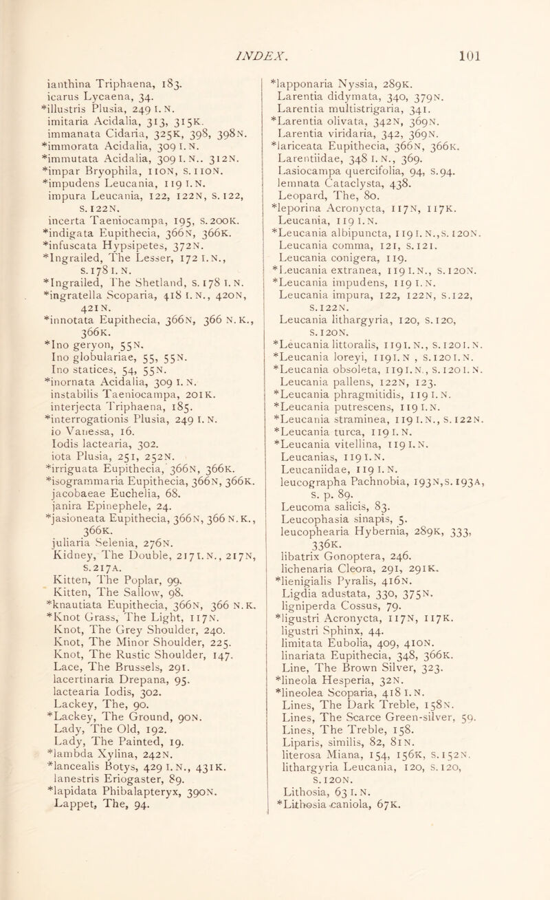 ianthina Triphaena, 183. icarus Lycaena, 34. *illustris Plusia, 249 I. N. imitaria Acidalia, 313, 315K. immanata Cidaria, 325K, 398, 398N. *immorata Acidalia, 309 I.N. *immutata Acidalia, 3091. N.. 312N. *impar Bryophila, iion, S. 110N. *impudens Leucania, 119 I.N. impura Leucania, 122, 122N, S. 122, S. 122N. incerta Taeniocampa, 195, S. 200K. *indigata Eupithecia, 366N, 366K. *infuscata Hypsipetes, 372N. *Ingrailed, The Lesser, 172 I.N., S. 178 I. N. *Ingrailed, The Shetland, s. 178 I.N. *ingratella Scoparia, 418 I.N., 420N, 421N. *innotata Eupithecia, 366N, 366N.K., 366K. *Ino geryon, 55N. Ino globulariae, 55, 55N. Ino statices, 54, 55N. *inornata Acidalia, 309 1. N. instabilis Taeniocampa, 201K. interjecta Triphaena, 185. *interrogationis Plusia, 249 I. N. io Vanessa, 16. Iodis lactearia, 302. iota Plusia, 251, 252N. *irriguata Eupithecia, 366N, 366K. *isogrammaria Eupithecia, 366N, 366K. jacobaeae Euchelia, 68. janira Epinephele, 24. *jasioneata Eupithecia, 366N, 366 N.K., 366K. juliaria Selenia, 276N. Kidney, The Double, 2171.N., 217N, S.217A. Kitten, The Poplar, 99. Kitten, The Sallow, 98. *knautiata Eupithecia, 366N, 366 N.K. *Knot Grass, The Light, 117N. Knot, The Grey Shoulder, 240. Knot, The Minor Shoulder, 225. Knot, The Rustic Shoulder, 147. Lace, The Brussels, 291. lacertinaria Drepana, 95. lactearia Iodis, 302. Lackey, The, 90. *Lackey, The Ground, 90N. Lady, The Old, 192. Lady, The Painted, 19. *lambda Xylina, 242N. *lancealis Botys, 429 I.N., 431K. lanestris Eriogaster, 89. Mapidata Phibalapteryx, 390N. Lappet, The, 94. *lapponaria Nyssia, 289K. Larentia didymata, 340, 379N. Larentia multistrigaria, 341. *Larentia olivata, 342N, 369N. Larentia viridaria, 342, 369N. *iariceata Eupithecia, 366N, 366K. Larentiidae, 3481. N., 369. Lasiocampa quercifolia, 94, s.94. lemnata Cataclysta, 438. Leopard, The, 80. *leporina Acronycta, 117N, 117K. Leucania, 119 I.N. *Leucania albipuncta, 119 I. N.,S. [20N. Leucania comma, 121, s. 121. Leucania conigera, 119. * Leucania extranea, 1191. N., S.120N. *Leucania impudens, 119 I.N. Leucania impura, 122, 122N, s.122, S.I22N. Leucania lithargyria, 120, S. 120, S. 120N. *Leucania littoralis, 1191. N., S.1201.N. *Leucania loreyi, 1191.N , S.I20I.N. *Leucania obsoleta, 1191.N., S.1201.N. Leucania pallens, 122N, 123. *Leucania phragmitidis, 119 I.N. * Leucania putrescens, 119 I.N. *Leucania straminea, 119 I.N., S. I22N. * Leucania turca, 119 I.N. *Leucania vitellina, 119 I.N. Leucanias, 119 I.N. Leucaniidae, 119 I.N. leucographa Pachnobia, i93N,s.i93A, s. p. 89. _ Leucoma salicis, 83. Leucophasia sinapis, 5. leucophearia Hybernia, 289K, 333, 336K. libatrix Gonoptera, 246. lichenaria Cleora, 291, 291K. *lienigialis Pyralis, 416N. Ligdia adustata, 330, 375N* ligniperda Cossus, 79. *ligustri Acronycta, 117N, 117K. ligustri Sphinx, 44. limitata Eubolia, 409, 410N. linariata Eupithecia, 348, 366K. Line, The Brown Silver, 323. *lineola Hesperia, 32N. *lineolea Scoparia, 418 I.N. Lines, The Dark Treble, 158N. Lines, The Scarce Green-silver, 59. Lines, The Treble, 158. Liparis, similis, 82, 81N. literosa Miana, 154, 156K, S.152N. lithargyria Leucania, 120, s. 120, S. I20N. Lithosia, 63 1. N. *Lithosia -caniola, 67K.
