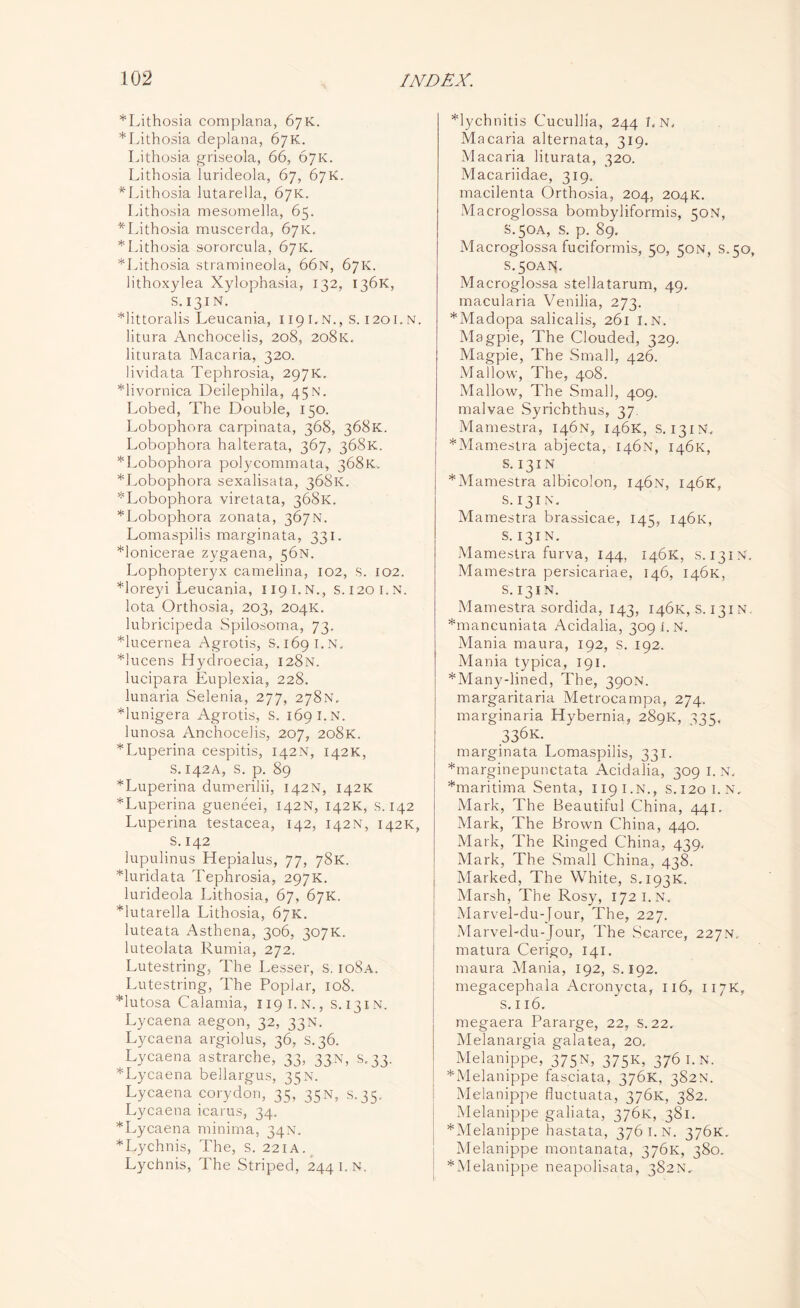 *Lithosia complana, 67K. *Lithosia deplana, 67K. Lithosia griseola, 66, 67K. Lithosia lurideola, 67, 67K. * Lithosia lutarella, 07K. Lithosia mesomelia, 65. ^Lithosia muscerda, 67K. * Lithosia sororcula, 67K. *Lithosia stramineola, 66n, 67K. lithoxylea Xylophasia, 132, 136K, S.131N. *littoralis Leucania, 119 I. N., S. 1201. N. litura Anchocelis, 208, 208K. liturata Macaria, 320. lividata Tephrosia, 297K. *livornica Deilephila, 45 N. Lobed, The Double, 150. Lobophora carpinata, 368, 368K. Lobophora halterata, 367, 368K. *Lobophora polycommata, 368K, *Lobophora sexalisata, 368K. ^Lobophora viretata, 368K. *Lobophora zonata, 367N. Lomaspilis marginata, 331. *lonicerae zygaena, 56N. Lophopteryx camelina, 102, s. 102. *loreyi Leucania, 119 i.n., S.1201.N. lota Orthosia, 203, 204K. lubricipeda Spilosoma, 73. *lucernea Agrotis, S.1691.N. *!ucens Hydroecia, 128N. lucipara Euplexia, 228. lunaria Selenia, 277, 278N. *lunigera Agrotis, S. 169 I. N. lunosa Anchocelis, 207, 208K. *Luperina cespitis, 142N, 142K, S. 142A, S. p. 89 *Luperina dumerilii, 142N, 142K *Luperina gueneei, 142N, 142K, s. 142 Luperina testacea, 142, 142N, 142K, s. 142 lupulinus Hepialus, 77, 78K. *luridata Tephrosia, 297K. lurideola Lithosia, 67, 67K. *lutarella Lithosia, 67K. luteata Asthena, 306, 307K. luteolata Rumia, 272. Lutestring, The Lesser, s. io8a. Lutestring, The Poplar, 108. *lutosa Calamia, 1191.N., S.131N. Lycaena aegon, 32, 33N. Lycaena argiolus, 36, S.36. Lycaena astrarche, 33, 33N, 5,33. *Lycaena bellargus, 35N. Lycaena corydon, 35, 35n, s.35, Lycaena icarus, 34. *Lycaena minima, 34N. *Lychnis, The, s. 221A. Lychnis, The Striped, 244 i.n. *lychnitis Cucullia, 244 I.N, Macaria alternata, 319. Macaria liturata, 320. Macariidae, 319. macilenta Orthosia, 204, 204K. Macroglossa bombyliformis, 50N, S.50A, s. p. 89. Macroglossa fuciformis, 50, 50N, S.50, S.50AN. Macroglossa stellatarum, 49. macularia Venilia, 273. *Madopa salicalis, 261 I.N. Magpie, The Clouded, 329. Magpie, The Small, 426. Mallow, The, 408. Mallow, The Small, 409. malvae Syrichthus, 37. Manrestra, 146N, 146K, s. 131N, *Mamestra abjecta, 146N, 146K, S. 131 N *Mamestra albicolon, 146N, 146K, S.131N. Mamestra brassicae, 145, 146K, S. 131 N. Mamestra furva, 144, 146K, S.131N. Mamestra persicariae, 146, 146K, s. 131N. Mamestra sordida, 143, 146K, S. 131N *mancuniata Acidalia, 309 I.N. Mania maura, 192, s. 192. Mania typica, 191. *Many-lined, The, 390N. margaritaria Metrocampa, 274. marginalia Hybernia, 289K, ^35, 336 k. marginata Lomaspilis, 331. *marginepunctata Acidalia, 309 I. N. *maritima Senta, 119 i.n., S.120I. N, Mark, The Beautiful China, 441. Mark, The Brown China, 440. Mark, The Ringed China, 439, Mark, The Small China, 438. Marked, The White, S.193K. Marsh, The Rosy, 172 I.N. Marvel-du-Jour, The, 227. Marvel-du-Jour, The Scarce, 227n. matura Cerigo, 141. maura Mania, 192, S. 192. nregacephala Acronycta, 116, 117K, s. 116. megaera Pararge, 22, s. 22. Melanargia galatea, 20. Melanippe, 375N, 375K, 376 I.N. *Melanippe fasciata, 376K, 382N. Melanippe fluctuata, 376K, 382. Melanippe galiata, 376K, 381. *Melanippe hastata, 376 I.N. 376K. Melanippe montanata, 376K, 380. *Melanippe neapolisata, 382N,