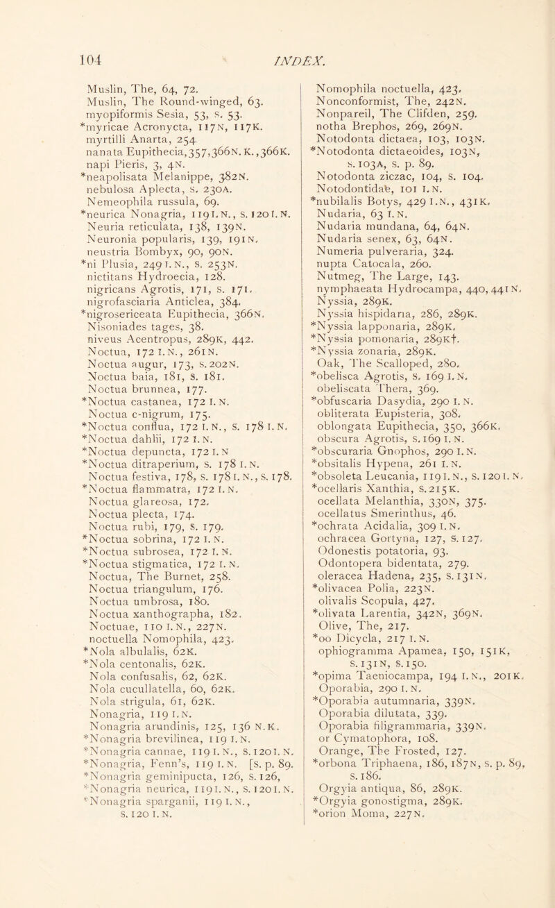 Muslin, The, 64, 72. Muslin, The Round-winged, 63. myopiformis Sesia, 53, s. 53. *myricae Acronycta, 117N, 117K. myrtilli Anarta, 254 nanata Eupithecia,357,366N. K. ,3661c. napi Pieris, 3, 4N. *neapolisata Melanippe, 382N. nebulosa Aplecta, s. 230A. Nemeophila russula, 69. *neurica Nonagria, 1191. N., s. 1201. N. Neuria reticulata, 138, 139N. Neuronia popularis, 139, 191N. neustria Bombyx, 90, 90N. *ni Plusia, 249 I. N., S. 253N. nictitans Hydroeeia, 128. nigricans Agrotis, 171, s. 171. nigrofasciaria Anticlea, 384, *nigrosericeata Eupithecia, 366N. Nisoniades tages, 38. niveus Acentropus, 289K, 442. Noctua, 172 I. N., 261N. Noctua augur, 173, S. 202N. Noctua baia, 181, S. 181. Noctua brunnea, 177. *Noctua castanea, 172 I. N. Noctua c-nigrum, 175. *Noctua conflua, 172 I. N., S. 178 I.N. *Noctua dahlii, 172 I.N. *Noctua depuncta, 172 I.N *Noctua ditraperium, s. 178 I.N. Noctua festiva, 178, S. 178 1. N., s. 178. *Noctua flammatra, 172 I, N. Noctua glareosa, 172. Noctua plecta, 174. Noctua rubi, 179, S. 179. *Noctua sobrina, 172 I.N. *Noctua subrosea, 172 I.N. *Noctua stigmatica, 172 I.N. Noctua, The Burnet, 258. Noctua triangulum, 176. Noctua umbrosa, 180. Noctua xanthographa, 182. Noctuae, 1101.N., 227N. noctuella Nomophila, 423. *Nola albulalis, 62K. *Nola centonalis, 62K. Nola confusalis, 62, 62K.. Nola cucullatella, 60, 62K. Nola strigula, 61, 62K. Nonagria, 1191.N. Nonagria arundinis, 125, 136 N.K. *Nonagria brevilinea, 119 I.N. *Nonagria cannae, 119 I. N., S. 120 I.N. *Nonagria, Fenn’s, 119 I.N. [s. p. 89. *Nonagria geminipucta, 126, S. 126, ^Nonagria neurica, 1191.N., s. 120I.N. ‘Nonagria sparganii, 119 I.N., S. 120 I. N. Nomophila noctuella, 423, Nonconformist, The, 242N. Nonpareil, The Clifden, 259. notha Brephos, 269, 269N. Notodonta dictaea, 103, 103N. ^Notodonta dictaeoides, 103N, s. 103A, s. p. 89. Notodonta ziczac, 104, S. 104. Notodontidate, 101 I.N. *nubilalis Botys, 4291.N., 431K. Nudaria, 63 I. N. Nudaria mundana, 64, 64N. Nudaria senex, 63, 64N. Numeria pulveraria, 324. nupta Catocala, 260. Nutmeg, The Large, 143. nymphaeata Hydrocampa, 440, 441 N. Nyssia, 289K. N)rssia hispidana, 286, 289K. *Nyssia lapponaria, 289K, *Nyssia pomonaria, 289x7. *Nyssia zonaria, 289K. Oak, The Scalloped, 280, *obelisca Agrotis, S, 169 I.N. obeliscata d'hera, 369. *obfuscaria Dasydia, 290 I.N. obliterata Eupisteria, 308. oblongata Eupithecia, 350, 366K. obscura Agrotis, s. 169 I.N. *obscuraria Gnophos, 290 I.N. *obsitalis Hypena, 261 I.N. *obsoleta Leucania, 119 I.N., s. 1201. N, *ocellaris Xanlhia, S. 215K. ocellata Melanthia, 330N, 375. ocellatus Smerinthus, 46. *ochrata Acidalia, 309 I.N. ochracea Gortyna, 127, S. 127, Odonestis potatoria, 93. Odontopera bidentata, 279. oleracea Hadena, 235, S. 131N. *olivacea Polia, 223N. olivalis Scopula, 427. *olivata Larentia, 342N, 369N. Olive, The, 217. *00 Dicycla, 217 I.N. ophiogramma Apamea, 150, 151K, S.131N, s.150. *opima Taeniocampa, 194 I. N., 201K. Oporabia, 290 I. N. *Oporabia autumnaria, 339N. Oporabia dilutata, 339. Oporabia filigrammaria, 339N, or Cyniatophora, 108. Orange, The Frosted, 127. *orbona Triphaena, 186, 187N, s. p. 89, s. 186. Org}da antiqua, 86, 289K. *Orgyia gonostigma, 289K. *orion Moma, 227N.