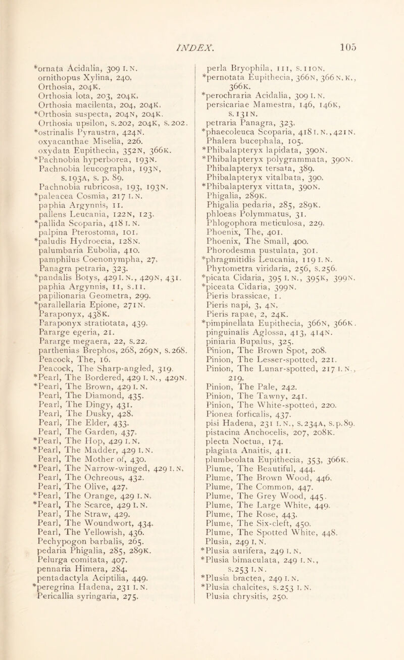 *ornata Acidalia* 309 I.N. ornithopus Xylina, 240. Orthosia, 204K. Orthosia lota, 203, 204X4 Orthosia macilenta, 204, 204X4 *Orthosia suspecta, 204N, 204X. Orthosia upsilon, s.202, 204X, S.202. *ostrinalis Pyraustra, 424N. oxyacanthae Miselia, 226. oxydata Eupithecia, 352N, 366X. *Pachnobia hyperborea, 193N. Pachnobia leucographa, 193N, s. 193A, s. p. 89. Pachnobia rubricosa, 193, 193N. *paleacea Cosmia, 217 I*N. paphia Argynnis, 11. pallens Leucania, 122N, 123. *pallida Scoparia, 4181. N. palpina Pterostoma, 101. *paludis Hydroecia, 128N. palumbaria Eubolia, 410. pamphilus Coenonympha, 27, Panagra petraria, 323. *pandalis Botys, 4291.N., 429N, 431, paphia Argynnis, 11, S.n. papilionaria Geometra, 299. *parallellaria Epione, 27in. Paraponyx, 438X. Paraponyx stratiotata, 439. Pararge egeria, 21. Pararge megaera, 22, S.22. parthenias Brephos, 268, 269N, s. 268. Peacock, The, 16. Peacock, The Sharp-angled, 319. * Pearl, The Bordered, 429 I.N., 429N. *Pearl, The Brown, 429 1. n. Pearl, The Diamond, 435. Pearl, The Dingy, 431. Pearl, The Dusky, 428. Pearl, The Elder, 433. Pearl, The Garden, 437. *Pearl, The Hop, 429 i.n. *Pearl, The Madder, 429 i.n. Pearl, The Mother of, 430. * Pearl, The Narrow-winged, 429 I.N. Pearl, The Ochreous, 432. Pearl, The Olive, 427. * Pearl, The Orange, 429 i.n. *Pearl, The Scarce, 429 I.N. Pearl, The Straw, 429. Pear], The Woundwort, 434. Pearl, The Yellowish, 436. Pechypogon barbalis, 265. pedaria Phigalia, 285, 289K. Pelurga comitata, 407. pennaria Himera, 284. pentadactyla Aciptilia, 449. *peregrina Hadena, 231 i.n. Pericallia syringaria, 275, perla Bryophila, in, s. iion. *pernotata Eupithecia, 366N, 366N.X., 366k- *perochraria Aciclalia, 309 I.N. persicariae Mamestra, 146, 1461c, s. 131N. petraria Panagra, 323. *phaecoleuca Scoparia, 4181. N., 421N. Phalera bucephala, 105. *Phibalapteryx lapidata, 390N. *Phibalapteryx polygrammata, 390N. Phibalapteryx tersata, 389. Phibalapteryx vitalbata, 390. *Phibalapteryx vittata, 390N. Phigalia, 289X. Phigalia pedaria, 285, 289K. phloeas Polymmatus, 31. Phlogophora meticulosa, 229. Phoenix, The, 401. Phoenix, The Small, 400. Phorodesma pustulata, 301. *phragmitidis Leucania, 119 I.N. Phytometra viridaria, 256, s. 256. *picata Cidaria, 395 i.n., 395X, 399N. *piceata Cidaria, 399N. Pieris brassicae, 1. Pieris napi, 3, 4N. Pieris rapae, 2, 24K. *pimpinellata Eupithecia, 366N, 366K. pinguinalis Aglossa, 413, 414N. piniaria Bupalus, 325. Pinion, The Brown Spot, 208. Pinion, The Lesser-spotted, 221. Pinion, The Lunar-spotted, 217 I.N., 219. Pinion, The Pale, 242, Pinion, The Tawny, 241. Pinion, The White-spotted, 220. Pionea forhcalis, 437. pisi Hadena, 231 i.n., S.234A, S.p.89. pistacina Anchocelis, 207, 208K. plecta Noctua, 174. plagiata Anaitis, 411. plumbeolata Eupithecia, 353, 366N. Plume, The Beautiful, 444. Plume, The Brown Wood, 446. Plume, The Common, 447. Plume, The Grey Wood, 445. Plume, The Large White, 449. Plume, The Rose, 443. Plume, The Six-cleft, 450. Plume, The Spotted White, 448. Plusia, 249 I. N. *Plusia aurifera, 249 1. n. *Plusia bimaculata, 249 i.n., . S.253 I.N. *Plusia bractea, 249 I. N. *Plusia chalcites, S.253 I.N. Plusia chrysitis, 250.