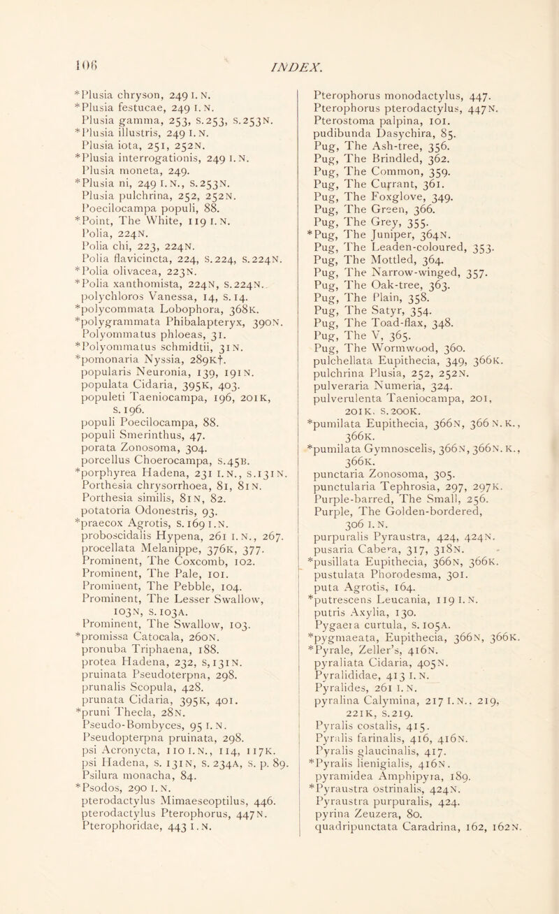 ior, * Plusia chryson, 249 I. N. *Plusia festucae, 249 i.N. Plusia gamma, 253, S.253, S.253N. * Plusia illustris, 249 I.N. Plusia iota, 251, 252N. *Plusia interrogationis, 249 i.N. Plusia moneta, 249. * Plusia ni, 249 i.N., S. 253N. Plusia pulchrina, 252, 252N. Poecilocampa populi, 88. * Point, The White, 119 I. N. Polia, 224N. Polia chi, 223, 224N. Polia flavicincta, 224, s.224, s. 224N. * Polia olivacea, 223 N. * Polia xanthomista, 224N, S.224N.. polychloros Vanessa, 14, s. 14. *polycommata Lobophora, 368K. *polygrammata Phibalapteryx, 390N. Polyommatus phloeas, 31. *Polyommatus schmidtii, 31 n. *pomonaria Nyssia, 289Kf. popularis Neuronia, 139, 191N. populata Cidaria, 395K, 403. populeti Taeniocampa, 196, 201K, s. 196. populi Poecilocampa, 88. populi Smerinthus, 47. porata Zonosoma, 304. porcellus Choerocampa, S.45B. *porphyrea Hadena, 231 i.N., S.131N. Porthesia chrysorrhoea, 81, 81 N. Porthesia similis, 81N, 82. potatoria Odonestris, 93. *praecox Agrotis, s. 169 I.N. proboscidalis Hypena, 261 i.N., 267. procellata Melanippe, 376K, 377. Prominent, The Coxcomb, 102. Prominent, The Pale, 101. Prominent, The Pebble, 104. Prominent, The Lesser Swallow, 103N, S.103A. Prominent, The Swallow, 103. *promissa Catocala, 260N. pronuba Triphaena, 188. protea Hadena, 232, s, 131N. pruinata Pseudoterpna, 298. prunalis Scopula, 428. prunata Cidaria, 395K, 401. *pruni d'hecla, 28N. Pseudo-Bombyces, 95 I.N. Pseudopterpna pruinata, 298. psi Acronycta, noi.N., 114, 117K. psi Hadena, s. 131N, s. 234A, S. p. 89. Psilura monacha, 84. *Psodos, 290 1. N. pterodactylus Mimaeseoptilus, 446. pterodactylus Pterophorus, 447N. Pterophoridae, 443 I. N. Pterophorus monodactylus, 447. Pterophorus pterodactylus, 447N. Pterostoma palpina, 101. pudibunda Dasychira, 85. Pug, The Ash-tree, 356. Pug, The Brindled, 362. Pug, The Common, 359. Pug, The Currant, 361. Pug, The Foxglove, 349. Pug, The Green, 366. Pug, The Grey, 355. *Pug, The Juniper, 364N. Pug, The Leaden-coloured, 353. Pug, The Mottled, 364. Pug, The Narrow-winged, 357. Pug, The Oak-tree, 363. Pug, The Plain, 358. Pug, The Satyr, 354. Pug, The Toad-flax, 348. Pug, The V, 365. Pug, The Wormwood, 360. pulchellata Eupithecia, 349, 366K. pulchrina Plusia, 252, 252N. pulveraria Numeria, 324. pulverulenta Taeniocampa, 201, 201K, S.200K. *pumilata Eupithecia, 366.N, 366 N.K., 366K. *pumilata Gymnoscelis, 366N, 366N. K., 366K. punctaria Zonosoma, 305. punctularia Tephrosia, 297, 297K. Purple-barred, The Small, 256. Purple, The Golden-bordered, 306 I. N. purpuralis Pyraustra, 424, 424N. pusaria Cabera, 317, 318N. *pusillata Eupithecia, 366N, 366K. pustulata Phorodesma, 301. puta Agrotis, 164. *putrescens Leucania, 119 I.N. putris Axylia, 130. Pygaera curtula, s. 105A. *pygmaeata, Eupithecia, 366N, 366K, *Pyrale, Zeller’s, 416N. 1 pyraliata Cidaria, 405N. Pyralididae, 413 I.N. Pyralides, 261 I. N. pyralina Calymina, 217 I.N., 219, 221K, s.219. Pyralis costalis, 415. Pyralis farinalis, 416, 416N. Pyralis glaucinalis, 417. *Pyralis lienigialis, 416N. pyramidea Amphipyra, 189. *Pyraustra ostrinalis, 424N. Pyraustra purpuralis, 424. pyrina Zeuzera, 80. quadripunctata Caradrina, 162, 162N.