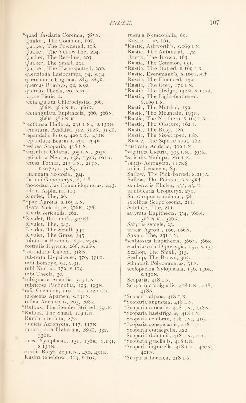 *qU.adrifasciaria Coremia, 387N. Quaker, The Common, 197. Quaker, The Powdered, 198. Quaker, The Yellow-line, 204. Quaker, The Red-line, 203. Quaker, The Small, 201, Quaker, The Twin-spotted, 200. quercifolia Lasiocampa, 94, s.94. quercinaria Eugonia, 283, 283K, quercus Bombyx, 92, S.92. quercus Thecla, 29, S.29. rapae Pieris, 2. rectangulata Chloroclystis, 366, 366N, 366 N.K., 366K. rectangulata Eupithecia, 366, 366N, 366K, 366 N.K. *rectilinea Hadena, 231 I.N., S. 131N. remutaria Acidalia, 312, 312N, 315K. Mepandalis Hotys, 429LN., 431K. repandata Boarmia, 292, 294K Tesinea Scoparia, 418 I. N. ^reticulata Cidaria, 3951. N., 395K. reticulata Neuria, 138, 139N, 191N. retusa Tethea, 217 I.N., 217N, S.217A, s. p, 89. rhamnata Scotosia, 394. rhamni Gonopteryx, 8, s. 8. rhododactylus Cnaemidophorus, 443. ridens Asphalia, 109, Ringlet, The, 26. *ripae Agrotis, s. 169 I.N. rivata Melanippe, 376K, 378, Rivula sericealis, 262. *Rivulet, Bloomer’s, 307Kf Rivulet, The, 343. Rivulet, The Small, 344. Rivulet, The Grass, 345- roboraria Boarmia, 294, 294K. rostralis Hypena, 266, s. 266. *rotundaria Cabera, 318N. ruberata Hypsipetes, 370, 37in, rubi Bombyx, 91, s.91. rubi Noctua, 179, S. 179. rubi Thecla, 30. Gubiginata Acidalia, 309 I.N. rubricosa Pachnobia, 193, 193N. Tufa Coenobia, 1191.N., s. 120 I.N, rufesceus Apamea, s. 131N. rufina Anchocelis, 205, 208K. *Rufous, The Slender Striped, 390N. *Rufous, The Small, 119 I.N. Rumia luteolata, 272. rumicis Acronycta, 117, 117K. rupicapraria Hybernia, 289K, 332, 336k. rurea Xylophasia, 131, 136K, s.131, s. 131N. ruralis Botys, 429 I.N., 430, 43IK. Rusina tenebrosa, 163, S. 163. russula Nemeophila, 69. Rustic, The, 161. *Rustic, Ashworth’s, s. 169 I.N. Rustic, The Autumnal, 172. Rustic, The Brown, 163. Rustic, The Common, 151. * Rustic, The Dotted, S. 169 I.N. Rustic, Eversmann’s, S. 169 I.N.f Rustic, The Flounced, 142. *Rustic, The Grey, 172 I.N. *Rustic, The Pledge, 142N, s. 142A, ^Rustic, The Light-feathered, s. 169 1. N. Rustic, The Mottled, 159. Rustic, The Mountain, 193N. *Rustic, The Northern, s. 169 I. N, ^Rustic, The Obscure, 162N. Rustic, The Rosy, 129. Rustic, The Six-striped, 180. Rustic, The Square-spot, 182. *rusticata Acidalia, 309 I.N. *sagittata Cidaria, 395 I.N., 395K, *salicalis Madopa, 261 I.N. *salicis Acronycta, II7K§ salicis Leucoma, 83. Sallow, The Pink-barred, S.213A. Sallow, The Pointed, s.2i5Kf sambucalis Ebulea, 433, 434N. sambucaria Uropteryx, 270. Sarothripus undulanus, 58. satellitia Scopelosoma, 211. Satellite, The, 211. satyrata Eupithecia, 354, 366N, 366 N.K., 366K. Satyrus semele, 23. saucia Agrotis, 166, i66n. Saxon, The, 231 I.N. *scabiosata Eupithecia, 366N, 366K. scabriuscula Dipterygia, 137, S. 137 Scallop, The Small, 315. Scallop, The Brown, 393. schmidtii Polyommatus, 31N. scolopacina Xylophasia, 136, 136K, s. 131N. Scoparia, 418 I. N. Scoparia ambigualis, 418 I.N., 418, 418N. *Scoparia alpina, 418 I.N. *Scoparia angustea, 418 I.N. *Scoparia atomalis, 418 1. N., 418N. *Scoparia basistrigalis, 418 I.N. Scoparia cembrae, 418 I.N,, 419. *Scoparia conspicualis, 418 I.N. Scoparia crataegella, 422. Scoparia dubitalis, 418 I.N., 420. *Scoparia gracilalis, 418 I.N. *Scoparia ingratella, 418 I.N., 420N, 42 IN. *Scoparia lineolea, 418 I.N.