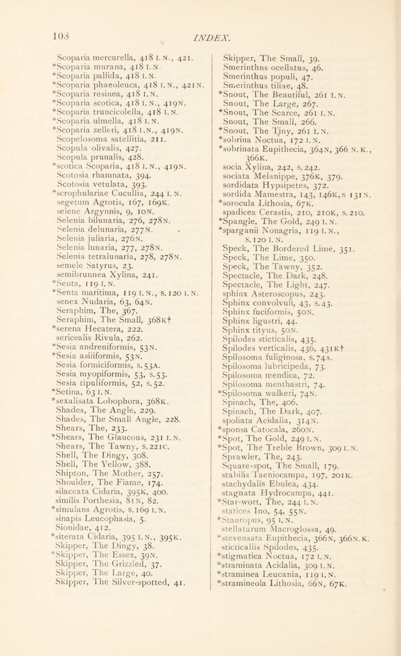 103 Scoparia mercurella, 418 I.N., 421. *Scoparia murana, 418 I. N. *Scoparia pallida, 418 I.N. *Scoparia phaeoleuca, 418 I.N., 421 N. *Scoparia resinea, 418 I.N. *Scoparia scotica, 418 I.N., 419N. *Scoparia truncicolella, 418 I.N. *Scoparia ulmella, 418 1. N. LScoparia zelleri, 418 I.N., 419N. Scopelosoma satellitia, 211. Scopula olivalis, 427. Scopula prunalis, 428. *scotica Scoparia, 418 I. N., 419N. Scotosia rhamnata, 394. Scotosia vetulata, 393. *scrophulariae Cucullia, 244 I. N. segetum Agrotis, 167, 169K. selene Argynnis, 9, ion. Selenia bilunaria, 276, 278N. Selenia delunaria, 277N. Selenia juliaria, 276N. Selenia lunaria, 277, 278N. Selenia tetralunaria, 278, 278N. semele Satyrus, 23. semibrunnea Xylina, 241. *Senta, 1191. n. *Senta maritima, 119 I. N., s. 1201.N. senex Nudaria, 63, 64N. Seraphim, The, 367. Seraphim, The Small, 368k| *serena Ilecatera, 222. sericealis Rivula, 262. *Sesia andreniformis, 53N. *Sesia asiiiformis, 53 n. Sesia formiciformis, s. 53A. Sesia myopiformis, 53, S.53. Sesia tipuliformis, 52, s. 52. *Setina, 63 I. N. *sexalisata Lobophora, 368K. Shades, The Angle, 229. Shades, The Small Angle, 228. Shears, The, 233. *Shears, The Glaucous, 231 I.N. Shears, The Tawny, s. 221c. Shell, The Dingy, 308. Shell, The Yellow, 388. Shipton, The Mother, 257. Shoulder, The Flame, 174. silaceata Cidaria, 395K, 400. similis Porthesia, 81N, 82. *simulans Agrotis, S. 169 i.n. sinapis Leucophasia, 5. Sionidae, 412. *siterata Cidaria, 395 i.n., 395K. Skipper, The Dingy, 38. *Skipper, The Essex, 39N. Skipper, The Grizzled, 37. Skipper, The Large, 40. Skipper, The Silver-spotted, 41. Skipper, The Small, 39. Smerinthns ocellatus, 46. Smerinthus populi, 47. Smerinthus tiliae, 48. *Snout, The Beautiful, 261 I.N. Snout, The Large, 267. *Snout, The Scarce, 261 I.N. Snout, The Small, 266. *Snout, The Tiny, 261 I.N. *sobrina Noctua, 172 I.N. *sobrinata Eupithecia, 364N, 366 N. K. 366K. socia Xylina, 242, s. 242. sociata Melanippe, 376K, 379. sordidata Hypsipetes, 372. sordida Mamestra, 143, I46k,s 131N *sorocula Lithosia, 67K. spadicea Cerastis, 210, 210K, s. 210. *Spangle, The Gold, 249 i.n. *sparganii Nonagria, 119 i.n., S. 120 I. N. Speck, The Bordered Lime, 351. Speck, The Lime, 350. Speck, The Tawny, 352. Spectacle, The Dark, 248. Spectacle, The Light, 247. sphinx Asteroscopus, 243. Sphinx convolvuli, 43, s.43. Sphinx fuciformis, 50N. Sphinx ligustri, 44. Sphinx tityus, 50N. Spilodes sticticalis, 435. Spilodes verticalis, 436, 431 Kf Spilosoma fuliginosa, s. 74A. Spilosoma lubricipeda, 73. Spilosoma mendica, 72. Spilosoma menthastri, 74. *Spilosoma walkeri, 74N. Spinach, The, 406. Spinach, The Dark, 407. spoliata Acidalia, 314N. *sponsa Catocala, 260N. *Spot, The Gold, 249 i.n. *Spot, The Treble Brown, 309 1. N. Sprawler, The, 243. Square-spot, The Small, 179. stabilis Taeniocampa, 197, 201K. stachydalis Ebulea, 434. stagnata Hydrocampa, 441. *Star-wort, The, 244 I. N. statices Ino, 54, 55N. *Stauropus, 95 I.N. stellatarum Macroglossa, 49. *stevensata Eupithecia, 366N, 366N.K. i sticticallis Spilodes, 435. *stigmatica Noctua, 172 i.n. *straminata Acidalia, 309 I.N. *straminea Leucania, 119 i.n. *stramineola Lithosia, 66n, 67K.