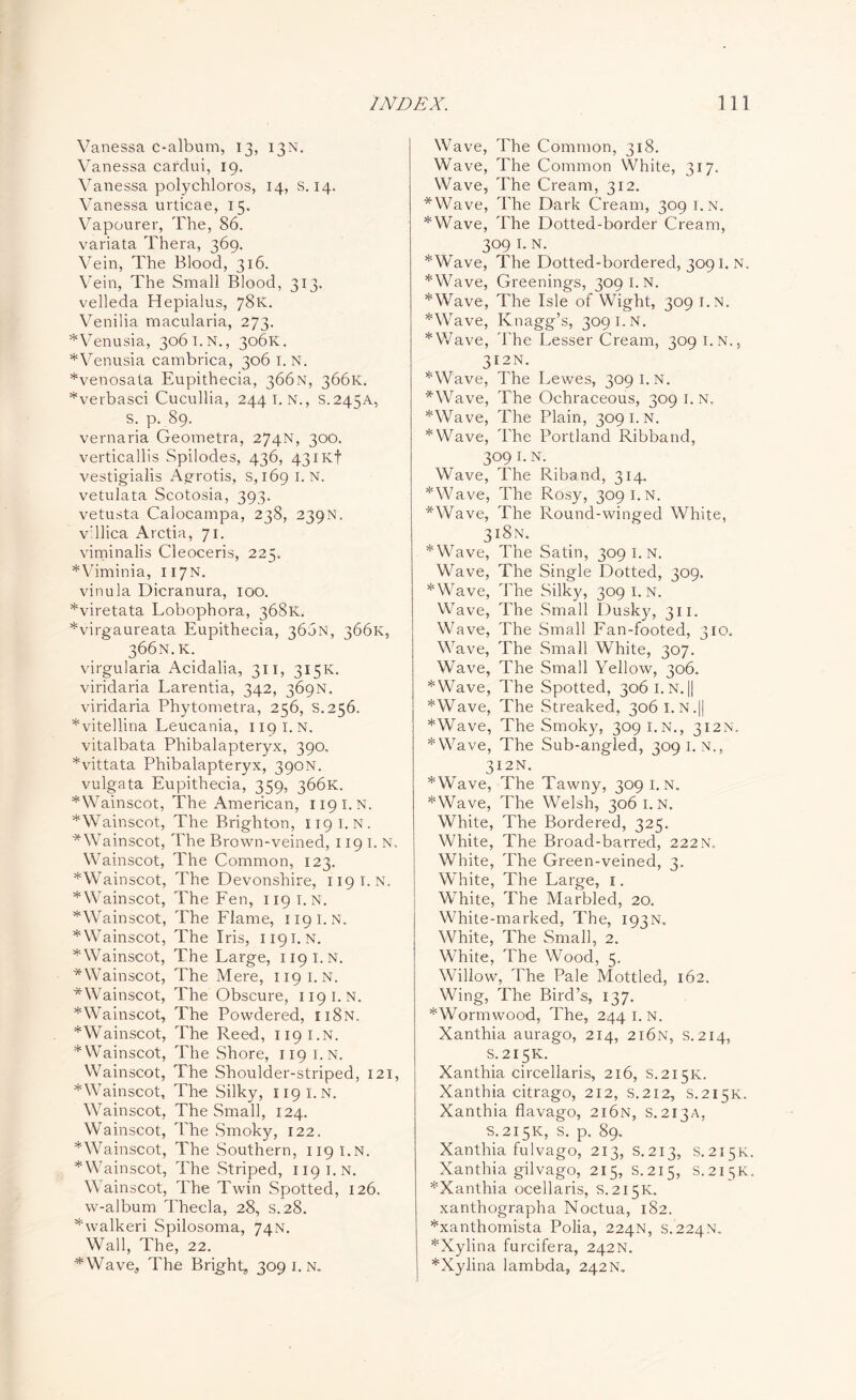 Vanessa c-album, 13, 13N. Vanessa cardui, 19. Vanessa polychloros, 14, S. 14. Vanessa urticae, 15. Vapourer, The, 86. variata Thera, 369. Vein, The Blood, 316. Vein, The Small Blood, 313. velleda Hepialus, 78K. Venilia rnacularia, 273. *Venusia, 306 I. N., 306K. *Venusia cambrica, 306 I. N. *venosata Eupithecia, 366N, 366K. *verbasci Cucullia, 244 I. N., S.245A, S. p. 89. vernaria Geometra, 274N, 300. verticallis Spilodes, 436, 43iKf vestigialis Agrotis, s,i69 I. N. vetulata Scotosia, 393. vetusta Calocampa, 238, 239N. v’llica Arctia, 71. viminalis Cleoceris, 225. *Viminia, 117N. vinula Dicranura, 100. *viretata Lobophora, 368K. *virgaureata Eupithecia, 366N, 366K, 366N. K. virgularia Acidalia, 311, 315K. viridaria Larentia, 342, 369N. viridaria Phytometra, 256, S.256. *vitellina Leucania, 1191.N. vitalbata Phibalapteryx, 390. *vittata Phibalapteryx, 390N. vulgata Eupithecia, 359, 366K. *Wainscot, The American, 1191.N. *Wainscot, The Brighton, 1191.N. ^Wainscot, The Brown-veined, 119 I. N. Wainscot, The Common, 123. *Wainscot, The Devonshire, 119 I. N. ^Wainscot, The Fen, 1191.N. ^Wainscot, The Flame, 119 I. N. * Wainscot, The Iris, 1191. n. ^Wainscot, The Large, 1191.N. ^Wainscot, The Mere, 1191. N. ■*Wainscot, The Obscure, 119 I. N. *Wainscot, The Powdered, ii8n. *Wainscot, The Reed, 1191.N. * Wainscot, The Shore, 119 I. N. Wainscot, The Shoulder-striped, 121, *Wainscot, The Silky, 1191.N. Wainscot, The Small, 124. Wainscot, The Smoky, 122. * Wainscot, The Southern, 119 i.n. * Wainscot, The Striped, 119 i.n. Wainscot, The Twin Spotted, 126. w-album Thecla, 28, S.28. ^'walkeri Spilosoma, 74N. Wall, The, 22. 4Wave, The Bright, 309 1. n. Wave, The Common, 318. Wave, The Common White, 317. Wave, The Cream, 312. *Wave, The Dark Cream, 309 I.N. *Wave, The Dotted-border Cream, 309 I. N. *Wave, The Dotted-bordered, 3091. N. *Wave, Greenings, 309 I.N. *Wave, The Isle of Wight, 309 i.n. *Wave, Knagg’s, 309 I.N. *Wave, The Lesser Cream, 309 i.n., 312N. *Wave, The Lewes, 309 I.N. *Wave, The Ochraceous, 309 I.N. *Wave, The Plain, 309 I. N. *Wave, The Portland Ribband, 309 I. N. Wave, The Riband, 314. *Wave, The Rosy, 309 I.N. *Wave, The Round-winged White, 318N. *Wave, The Satin, 309 I. N. Wave, The Single Dotted, 309. *Wave, The Silky, 309 I.N. Wave, The Small Dusky, 311. Wave, The Small Fan-footed, 310. Wave, The Small White, 307. Wave, The Small Yellow, 306. *Wave, The Spotted, 306 I.N.|| *Wave, The Streaked, 3061. N.|| *Wave, The Smoky, 309 I.N., 312N. *Wave, The Sub-angled, 309 i.n., 312 N. *Wave, The Tawny, 309 i.n. *Wave, The Welsh, 306 I. N. White, The Bordered, 325. White, The Broad-barred, 222 N. White, The Green-veined, 3. White, The Large, 1. White, The Marbled, 20. White-marked, The, 193n. White, The Small, 2. White, The Wood, 5. Willow, The Pale Mottled, 162. Wing, The Bird’s, 137. *Wormwood, The, 244 I. N. Xanthia aurago, 214, 2i6n, s.214, S.215K. Xanthia circellaris, 216, S.215K. Xanthia citrago, 212, s.212, S.215K. Xanthia flavago, 216N, S.213A, S.215K, s. p. 89. Xanthia fulvago, 213, S.213, S.215K. Xanthia gilvago, 215, S.215, S.215K. *Xanthia ocellaris, s.215K. xanthographa Noctua, 182. *xanthomista Polia, 224N, S.224N. 5l:Xylina furcifera, 242N. *Xylina lambda, 242N.