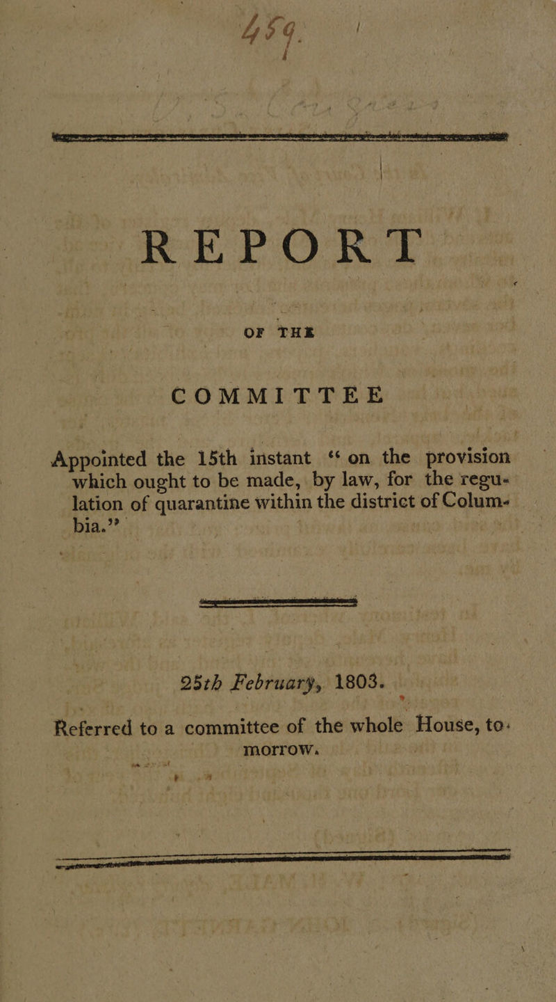  REPORT COMMITTEE Appointed the 15th instant ‘¢ on the provision which ought to be made, by law, for the regu- lation of quarantine within the district of Colum- bia.’ ‘ . i 25th February, 1803. 