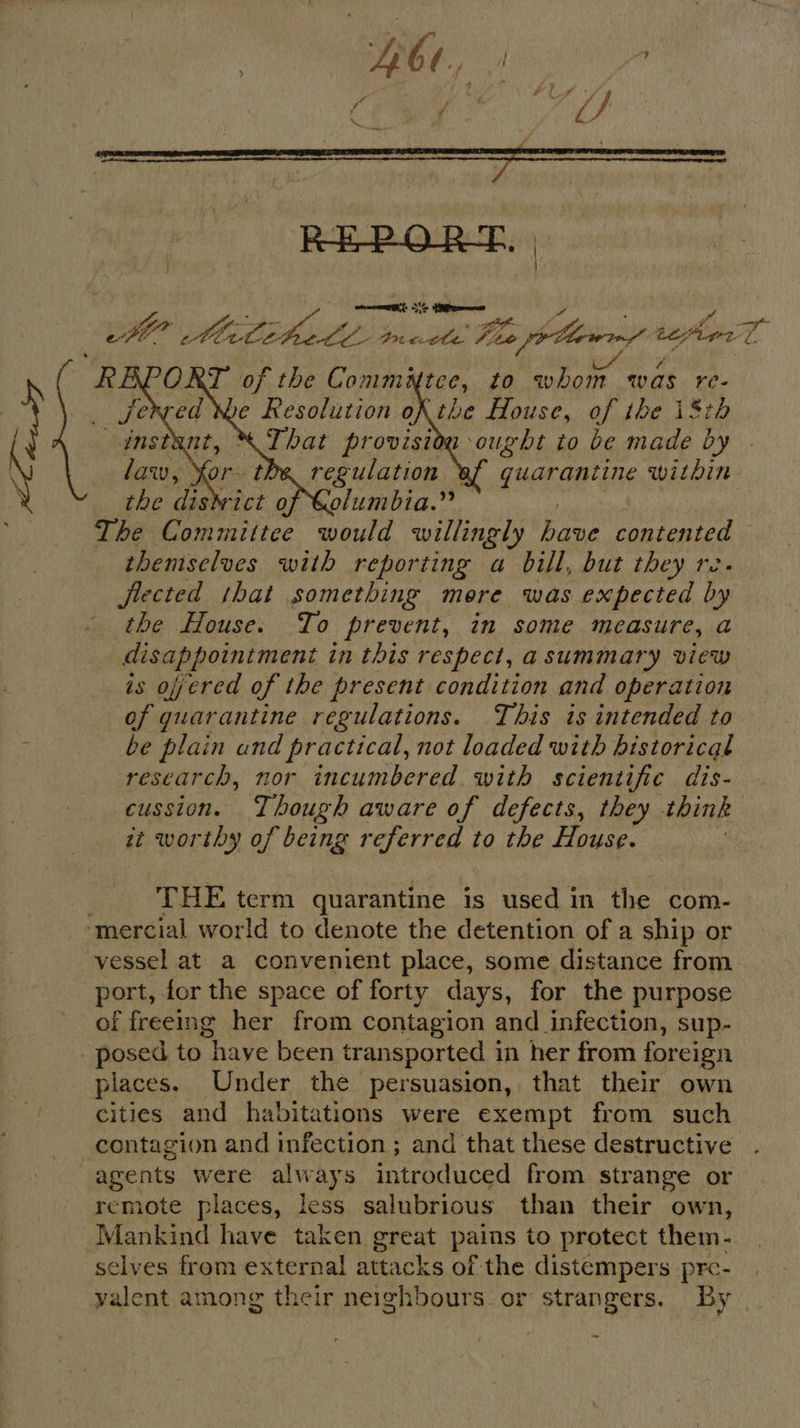 al hl a er so ae ee ae teen l Nice, to ee was i; we Resolution oX the House, of ibe i8tb That provision ought to be made by regulation quarantine within Columbia.” The Committee would willingly bane contented — themselves with reporting a bill, but they re flected that something mere was expected i the House. To prevent, in some measure, a disappointment in this respect, asummary view is oyered of the present condition and operation of quarantine regulations. This is intended to be plain and practical, not loaded with historical research, nor incumbered with scientific dis- cussion. Though aware of defects, they think it worthy of being referred to the House. |     THE term quarantine is used in the com- “mercial world to denote the detention of a ship or vessel at a convenient place, some distance from. port, for the space of forty days, for the purpose of freeing her from contagion and infection, sup- - posed to have been transported 1 in her from foreign places. Under the persuasion, that their own cities and habitations were exempt from such contagion and infection ; and that these destructive agents were always introduced from strange or remote places, less salubrious than their own, _ Mankind have taken great pains to protect them. selves from external attacks of the distempers pre- he among their neighbours or strangers. By