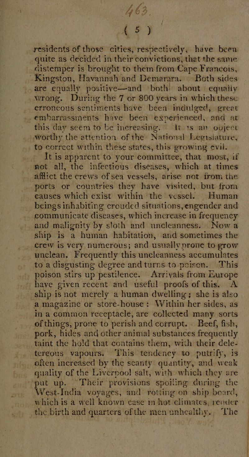 43, (5) residents of those cities, respectively, have been quite as decided in their convictions, that the same distemper is brought to them from Cape Francois, Kingston, Havannah and Demarara. Both sides are equally positive—and both! about equally wrong. Durtig the 7 or 800 years in which these erroneous sentiments have been indulged, great _embarrassments have been exnerienced, and at this day seem to be increasing. It 1s an ovjest : worthy the attention of the National Legisiature, to Bicieas within these states, this growing eévil. . Itis apparent to your committee, that most, if not all, the infectious diseases, which at times afflict the crews of sea vessels, arise not from the ports or countries they have visited, but from causes which exist within the vessel. Human beings inhabiting crouded situations,engender and communicate diseases, which increase in frequency and malignity by stoth and uncleanness. Now a ship is a human habitation, and sometimes the _ Crew is very numerous; and usually prone to grow unclean, Frequently this uncleanness accumulates toa disgusting degree and turns to.poison. This . poison stirs up pestilence. Arr! vals from Lurope have given recent and useful proofs of this. A ship isnot merely a human dwelling; she is also a magazine or store-house: Within her sides, as ina common receptacle, are collected many sorts of things, prone to perish and corrupt. . Beef, fish, pork, hides and other animal substances frequently taint the hold that contains them, with their dele- tergous vapours. ‘This tendency to putrify, is often increased by the scanty quantity, and weak quality of the Liverpool salt, with which they are nut up. ~ Their provisions spoiling during the Vest-India voyages, and rotting on ship board, which is a well known case in hot climates, render the birth and quarters ofthe men unhealthy. The j / ee