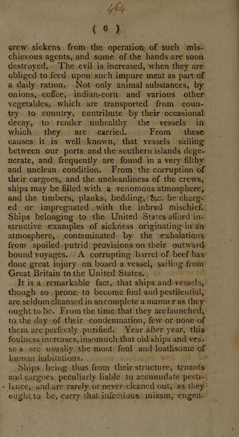 (6) crew sickens from. the operation of such mis- chievous agents, and some of the hands are soon destroyed. . The evil is increased, when they are obliged to feed upon such impure meat as part of a daily. ration.. Not only animal substances, by onions, coffee, indian-corn, and various other vegetables, which are transported from eoun- try to country, contribute by their occasional decay, to render unhealthy the. vessels. in which they are carried. = From these causes: it is wellknown, that vessels sailing between our. ports: and the:southern islands dege- nerate, and frequently are found in a very filthy: and unclean condition, From the corruption of | their cargoes, and the uncleanliness of the crews, ships may be filled with a venomous atmosphere, _ and the timbers, planks, bedding, &amp;c, be charg- ed or impregnated..with the inbred. mischief. Ships belonging to the United States afford in- structive examples of sickness. originating’ in an atmosphere, contaminated. by the exhalations frem_ spoiled ,putrid: provisions: on their outward: bound voyages. A corrupting barre} of beef has: done great injury on board a vessel, sailing: ae Great Britain tothe United States, It is a remarkable fact, that ships and verges) though so. prone; to become foul and pestilential, are seldomcleansed in socomplete a manner as they ought to be. Irom the time that they arelaunched,’ to the day of their condemnation, few or none-of them are perfectly purifieds Year after year, this’ foulness.1 increases, insomuch: that old ships and ves. se s.are usually: ‘the most: foul ane loxslisomie) of human habitations. HT WAS) Gl ap Ships. being thus from their structure; tenants and cargoes peculiarly liable to accumulate pesti-. lence, : and, are rarely. or never cleaned out, as they’ eughtto be, carry thatinfectious: miasm, ‘engen--