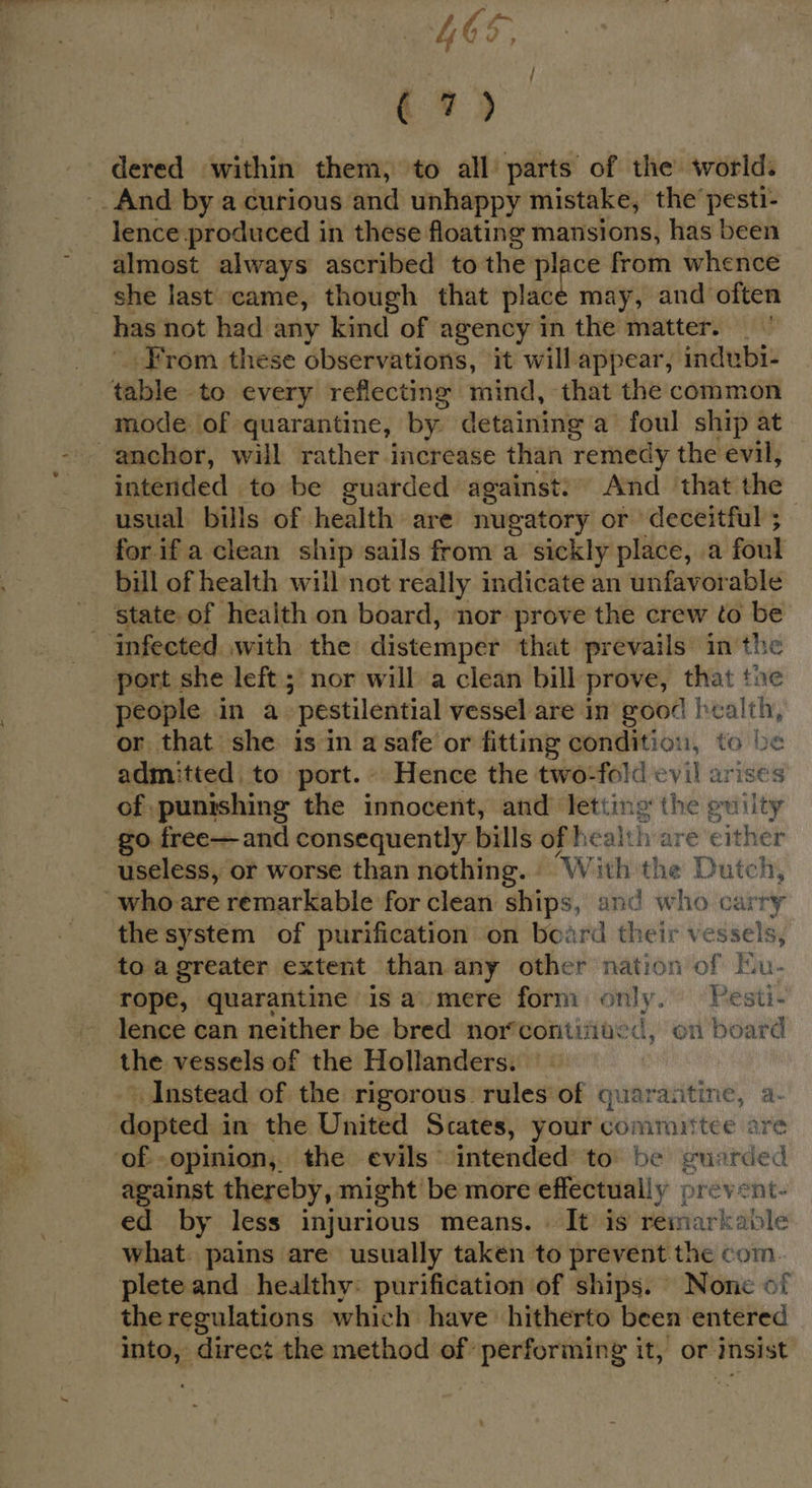 LOS, 7) dered within them, to all parts of the world. _. And by a curious and unhappy mistake, the’ pesti- lence produced in these floating mansions, has been almost always ascribed to the place from whence she last came, though that place may, and often has not had any kind of agency in the matter. From these observations, it will appear, indubi- table to every reflecting mind, that the common mode of quarantine, by detaining a foul ship at anchor, will rather increase than remedy the evil, intended to be guarded against: And that the usual bills of health are nugatory or deceitful ; for if a clean ship sails from a sickly place, a foul bil of health will not really indicate an unfavorable _ state of health on board, nor prove the crew to be infected with the distemper that prevails in the port she left ; nor will a clean bill prove, that tne people in a “pestilential vessel are in good | nae or that she is in a safe or fitting condition, to be admitted, to port.» Hence the two-fold evil arises of punishing the innocent, and’ letting the guilty go free—and consequently bills of health are either useless, or worse than nothing. - With the Dutch, ~who are remarkable for clean ships, and who carry the system of purification on board their vessels, to a greater extent than any other nation of Ku- rope, quarantine isa mere form only. Pesti- lence can neither be bred nor‘contifa: -d, on board the vessels of the Hollanders. Instead of the rigorous rules of quaraatine, a- dopted in the United Scates, your committee are of. opinion,, the evils ‘intended’ to’ be guarded against thereby, might be more effectually prevent- ed by less injurious means. | It is remarkable what. pains are usually taken to prevent the com. plete and healthy: purification of ships. None of the regulations which have’ hitherto been entered into, direct the method of performing it, or insist