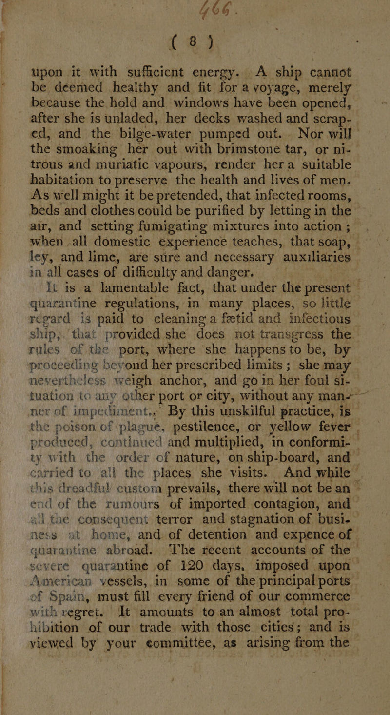 I & YG. (a3, upon it with sufficient energy. A ship cannot be deemed healthy and fit for a voyage, merely because the hold and windows have been opened, after she is unladed, her decks washed and scrap- ed, and the bilge-water pumped out... Nor will the smoaking her out with brimstone zak, or nis trous and muriatic vapours, render hera suitable habitation to preserve the health and lives of men. As well might it be pretended, that infected rooms, air, and setting fumigating mixtures into action ; when all domestic experience teaches, that soap, — ley, and lime, are sure and necessary aus MATIbS in all cases of difficulty and danger. It is a lamentable fact, that under the present _ quarantine regulations, in’ many places, so little | regard is paid to cleaning a fetid and infectious ship,;. that provided she does not transeress the rules of tse port, where she happens to be, by proceeding beyond her prescribed limits; she may nevertheless weigh anchor, and go in her foul Si- tuation to any other port or city, without any man-~ the poison of plague, pestilence, or yellow fever . produced, continued and multiplied, in conformi- y with the order of nature, on ship-board, and _ carried to all the places she visits. And while — this dreadful’ custom prevails, there will not be an ~ one of the rumours of imported contagion, and — all tae consequent terror and stagnation of busi. ness at home, and of detention and expence of quarantine abroad. ‘The recent accounts of the © severe quarantine of 120 days, imposed upon ~ American vessels, in some of the principal ports. of Spain, must fill every friend of our commerce with regret. It amounts to an almost total. pro- hibition of our trade with those cities; and is viewed by your committee, as arising aoe the -