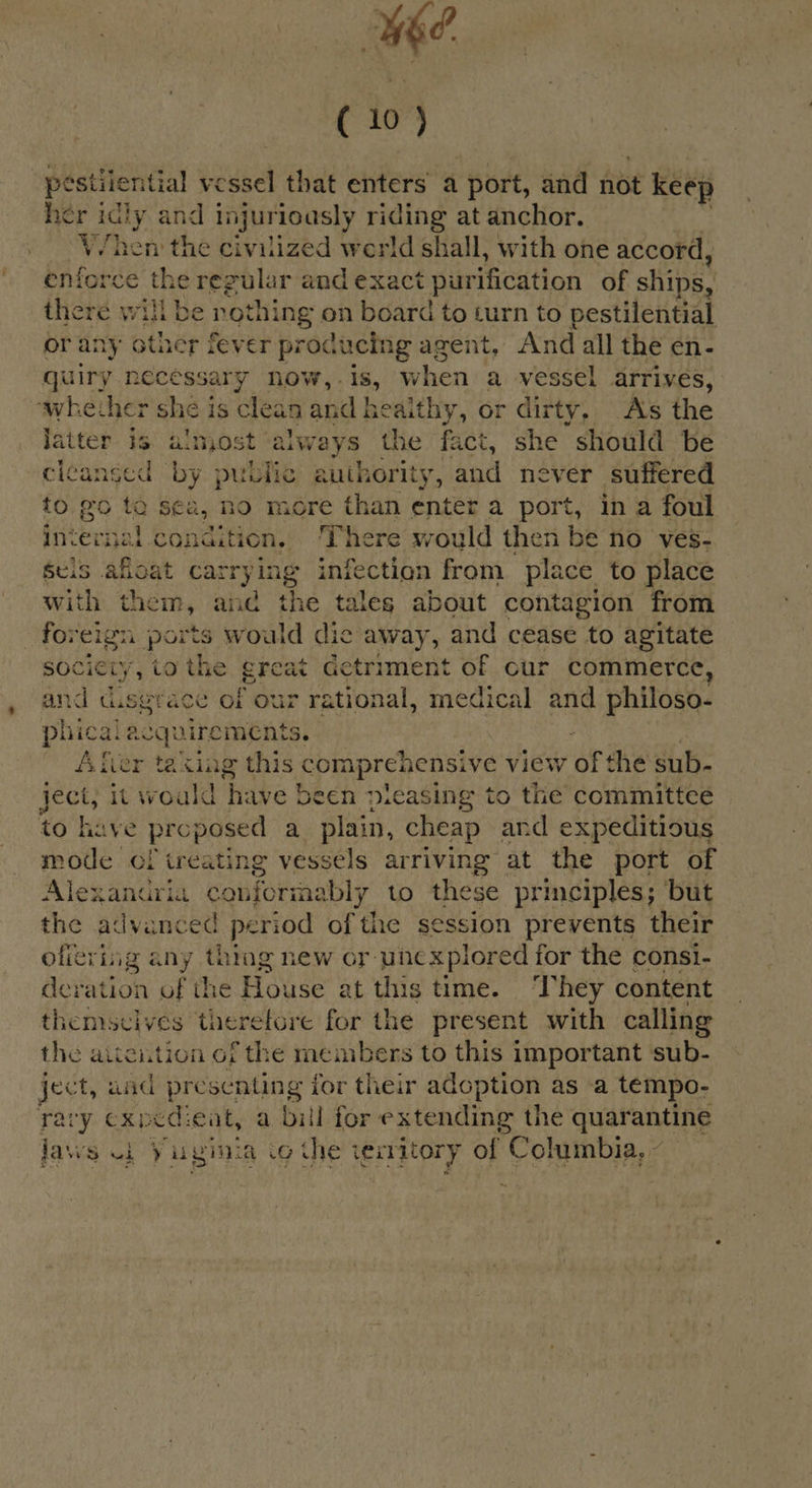 we. ( 10) pestilential vessel that enters a port, and not keep her idly and injurioasly icing at anchor. V/hen the civilized werld shall, with one accord, enforc eit regular and exact purification of ships, there will be rothing on board to turn to pestilential or any 6 ath er fever producing agent, “And all the en- guiry necessary now, - is, vhen a vessel arrives, ‘whether she is clean and healthy, or dirty, As the latter is almost always the fact, she should be cleansed ‘by publi authority, and never suffered to go ta sea, no more than enter a port, in a foul int a condition, There sould then be no ‘ves- Seis afloat carry ing infection from place to place with them, and the tales about contagion from foreign ports would dic away, and cease to agitate sociciy, tothe great Getriment of cur commerce, and cusgrace of our rational, vedio and philoso- phic gi acquirements. Afier taxing this ppp chensh view of the sub- ject, it would have been pleasing to the committee to have proposed a plain, cheap and expeditious mode cf treating vessels arriving at the port of Alexanuria conforma bly to these principles; but the advanced period of the session prevents their ofieving any thing new or unexplored for the consi- deration of the Hoes at this time. ‘They content themscives therefore for the present with calling the aitcition of the members to this important ‘sub- ject, aad presenting {for their adoption as a tempo- rary exped:eat, a bill for eu eid the quarantine