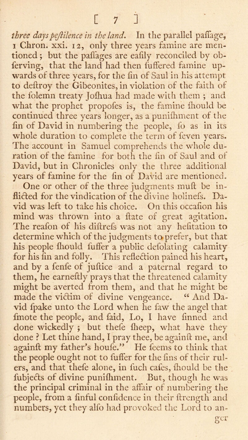three dayspejlilence m the land. In the parallel paffage, I Chron. xxi. 12, only three years famine are men- tioned ; but the paffages are eaiily reconciled by ob- ferving, that the land had then fuffered famine up- wards of three years, for the lin of Saul in his attempt to deftroy the Gibeonites, in violation of the faith of the folemn treaty Joihua had made with them ; and what the prophet propofes is, the famine fliould be continued three years longer, as a punilliment of the fin of David in numbering the people, fo as in its whole duration to complete the term of feven years. The account in Samuel comprehends the whole du- ration of the famine for both the fin of Saul and of David, but in Chronicles only the three additional years of famine for the fin of David are mentioned. One or other of the three judgments muft be in- flicted for the vindication of the divine holinefs. Da- vid was left to take his choice. On this occafion his mind was thrown into a flate of great agitation. The reafon of his diftrefs was not any hefitation to determine which of the judgments ta prefer, but that his people fhould fuffer a public defolating calamity for his fin and folly. This reflection pained his heart, and by a fenfe of juftice and a paternal regard to them, he earneftly prays that the threatened calamity might be averted from them, and that he might be made the vi(S:im of divine vengeance. “ And Da- vid fpake unto the Lord when he faw the angel that fmote the people, and faid, Lo, I have finned and done wickedly j but thefe fheep, what have they done ? Let thine hand, I pray thee, be againft me, and againfl: my father’s houfe.” He feems to think that the people ought not to fuffer for the fms of their rul- ers, and that thefe alone, in fuch cafes, fhould be the fubjecls of divine punifhment. But, though he was the principal criminal in the affair of numbering the people, from a finful confidence in their flrcngth and numbers, yet they alfo had provoked tlic Lord to an- ucr o