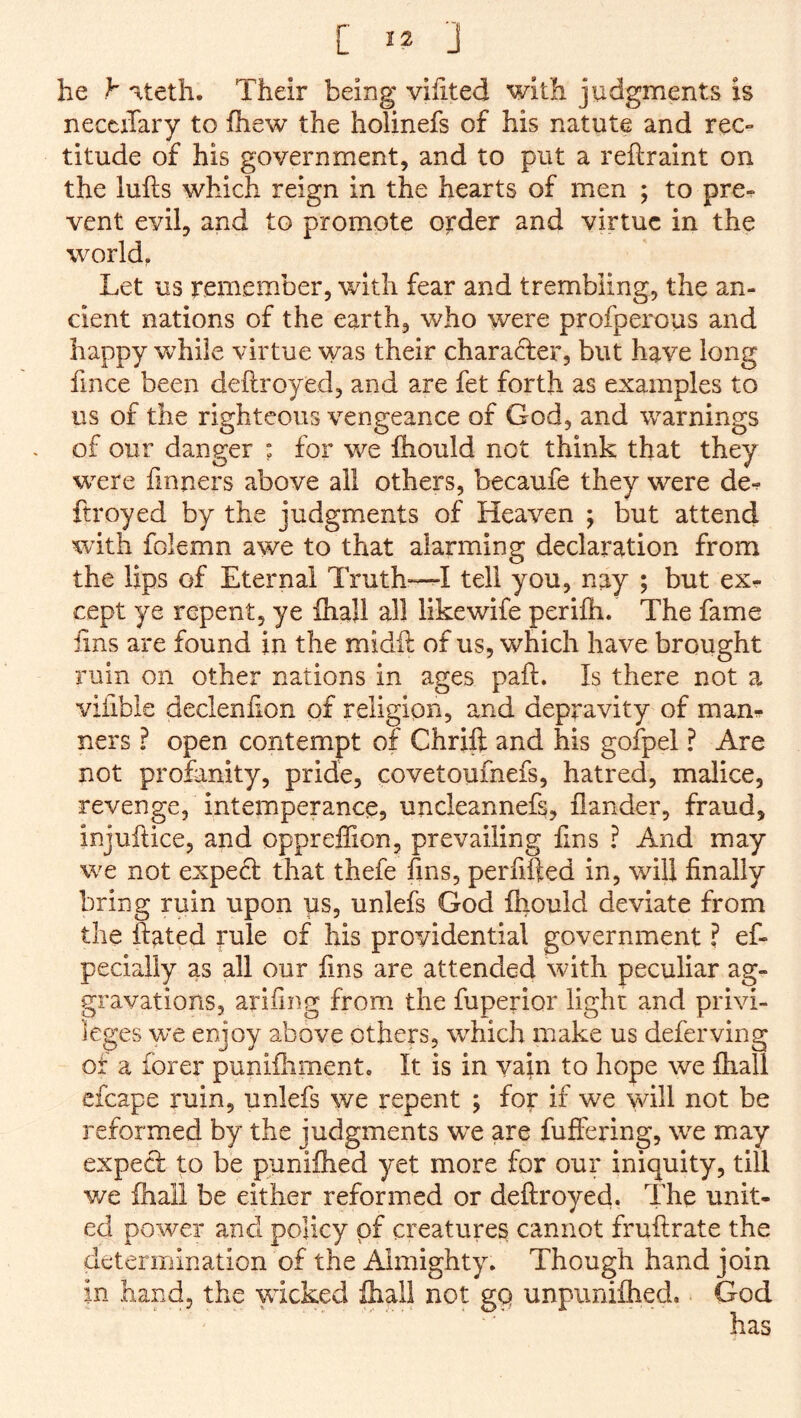 he h Hteth. Their being vihted with judgments is necciTary to ihew the holinefs of his natute and rec- titude of his government, and to put a reftraint on the lulls which reign in the hearts of men ; to pre- vent evil, and to promote order and virtue in the world, Let us rentember, with fear and trembling, the an- cient nations of the earth, who were profperous and happy while virtue was their chara(Ter, but have long fince been deftroyed, and are fet forth as examples to us of the righteous vengeance of God, and warnings of our danger : for we fliould not think that they were finuxcrs above all others, becaufe they were de- ftroyed by the judgments of Heaven ; but attend with folemn awe to that alarming declaration from the lips of Eternal Truth^^I tell you, nay ; but ex- cept ye repent, ye Ihajl all likewife perilh. The fame fins are found in the midll of us, which have brought ruin on other nations in ages pall. Is there not a vifible declenlion of religion, and depravity of man- ners ? open contempt of Chrift and his gofpel ? Are not profanity, pride, covetouinefs, hatred, malice, revenge, intemperance, uncleannefs, flander, fraud, injullice, and oppreffion, prevailing fins ? And may we not expe6l that thefe fins, perfifted in, will finally bring ruin upon us, unlefs God Ihould deviate from the Hated rule of his providential government ? ef- pecially as all our fins are attended with peculiar ag- gravations, arifing from the fuperior light and privi- leges we enjoy above others, which make us deferving of a forer punilhmente It is in vain to hope we lhall cfcape ruin, unlefs we repent ; for if we will not be reformed by the judgments we are fuffering, we may exped to be punilhed yet more for our iniquity, till we lhail be either reformed or deftroyed. The unit- ed power and policy pf creatures cannot fruftrate the determination of the Almighty. Though hand join in hand, the wicked lhall not gp unpiinilhed.. God