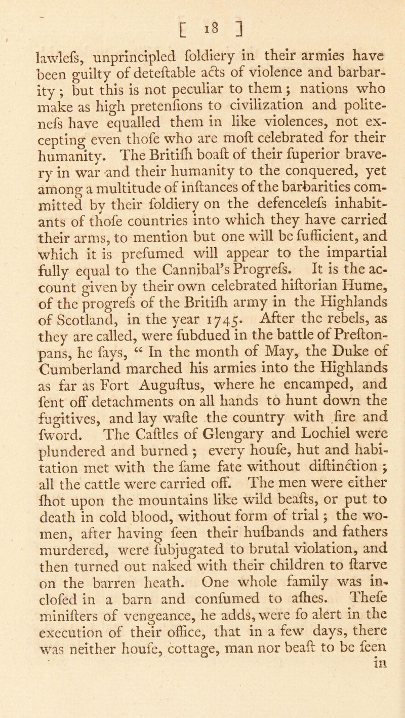 lawlefs, unprincipled foldiery in their armies have been guilty of deteftable acts of violence and barbar- ity ; but this is not peculiar to them; nations who make as high pretenfions to civilization and polite- nefs have equalled them in like violences, not ex- cepting even thofe who are moft celebrated for their humanity. The Britilh boaft of their fuperior brave- ry in war and their humanity to the conquered, yet among a multitude of inftances of the barbarities com- mitted by their foldiery on the defencelefs inhabit- ants of thofe countries into which they have carried their arms, to mention but one will be fufficient, and which it is prefumed will appear to the impartial fully equal to the Cannibal’s Progrefs. It is the ac- count given by their own celebrated hiftorian Hume, of the progrefs of the Britilh army in the Highlands of Scotland, in the year 1745. After the rebels, as they are called, were fubdued in the battle of Prefton- pans, he fays, In the month of May, the Duke of Cumberland marched his armies into the Highlands as far as Fort Auguflus, where he encamped, and fent off detachments on all hands to hunt down the fugitives, and lay w’-afte the country with .fire and fword. The Caftles of Glengary and Lochiel were plundered and burned ; every houfe, hut and habi- tation met with the fame fate without diftindion ; all the cattle were carried off. The men were either Ihot upon the mountains like wild beafts, or put to death in cold blood, without form of trial; the wo- men, after having feen their hufbands and fathers murdered, were fubjugated to brutal violation, and then turned out naked with their children to ftarve on the barren heath. One whole family was im clofed in a barn and confumed to afties. Thefe minifters of vengeance, he adds, were fo alert in the execution of their office, that in a few^ days, there was neither houfe, cottage, man nor beaft to be feen