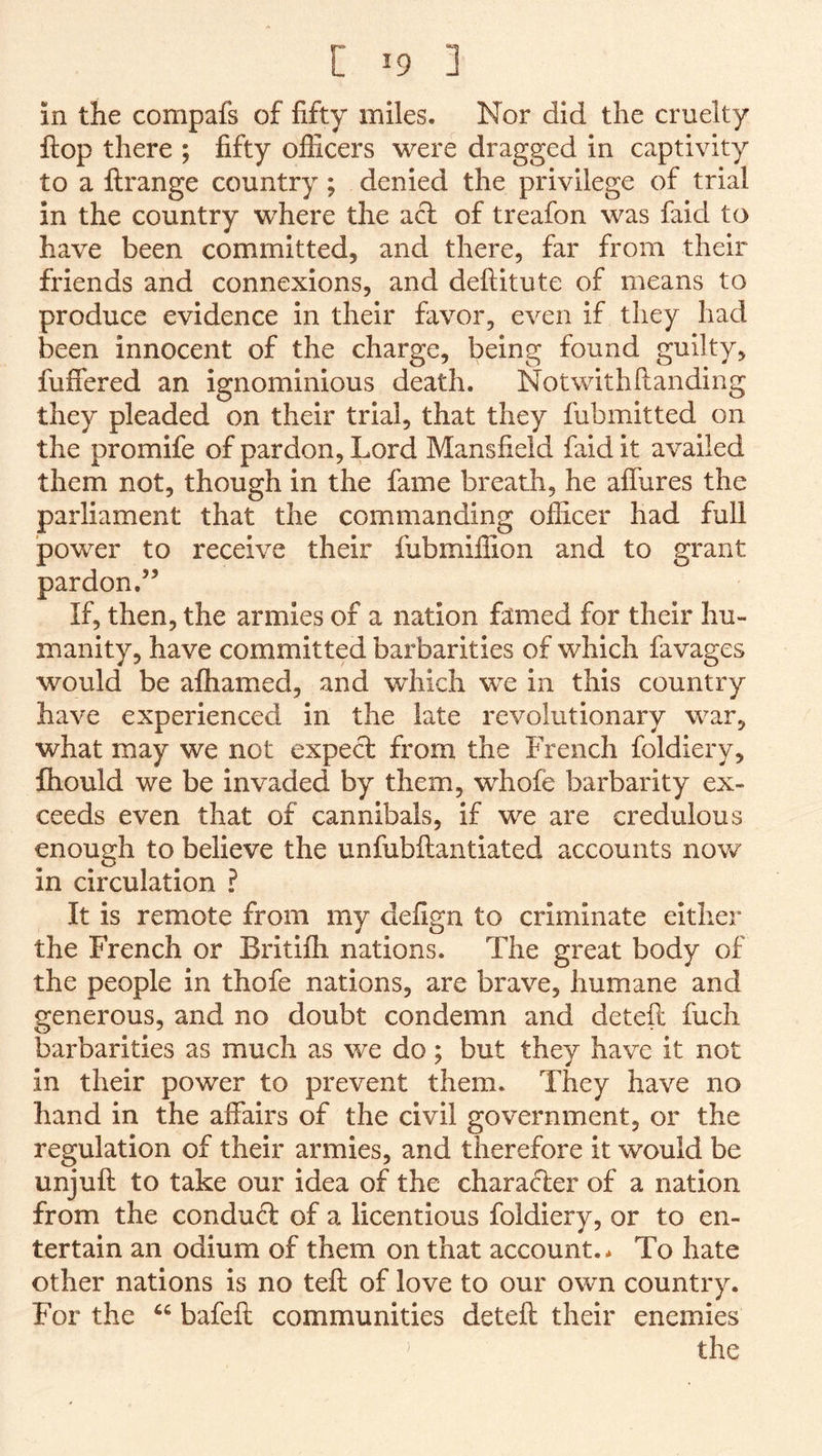 in the compafs of fifty miles. Nor did the cruelty ftop there ; fifty officers were dragged in captivity to a flrange country ; denied the privilege of trial in the country where the a^ of treafon was faid to have been committed, and there, far from their friends and connexions, and deftitute of means to produce evidence in their favor, even if they had been innocent of the charge, being found guilty, fufiered an ignominious death. Notwithfianding they pleaded on their trial, that they fubmitted on the promife of pardon. Lord Mansfield faid it availed them not, though in the fame breath, he aflures the parliament that the commanding officer had full power to receive their fubmiffion and to grant pardon.” If, then, the armies of a nation famed for their hu- manity, have committed barbarities of which favages would be affiamed, and which we in this country have experienced in the late revolutionary war, what may we not expect from the French foldiery, fliould we be invaded by them, whofe barbarity ex- ceeds even that of cannibals, if we are credulous enough to believe the unfubftantiated accounts now in circulation ? It is remote from my defign to criminate either the French or Britifh nations. The great body of the people in thofe nations, are brave, humane and generous, and no doubt condemn and deteft fuch barbarities as much as wc do; but they have it not in their power to prevent them. They have no hand in the affairs of the civil government, or the regulation of their armies, and therefore it would be unjuft to take our idea of the character of a nation from the conduct of a licentious foldiery, or to en- tertain an odium of them on that account.* To hate other nations is no teft of love to our own country. For the bafeft communities deteff their enemies the )