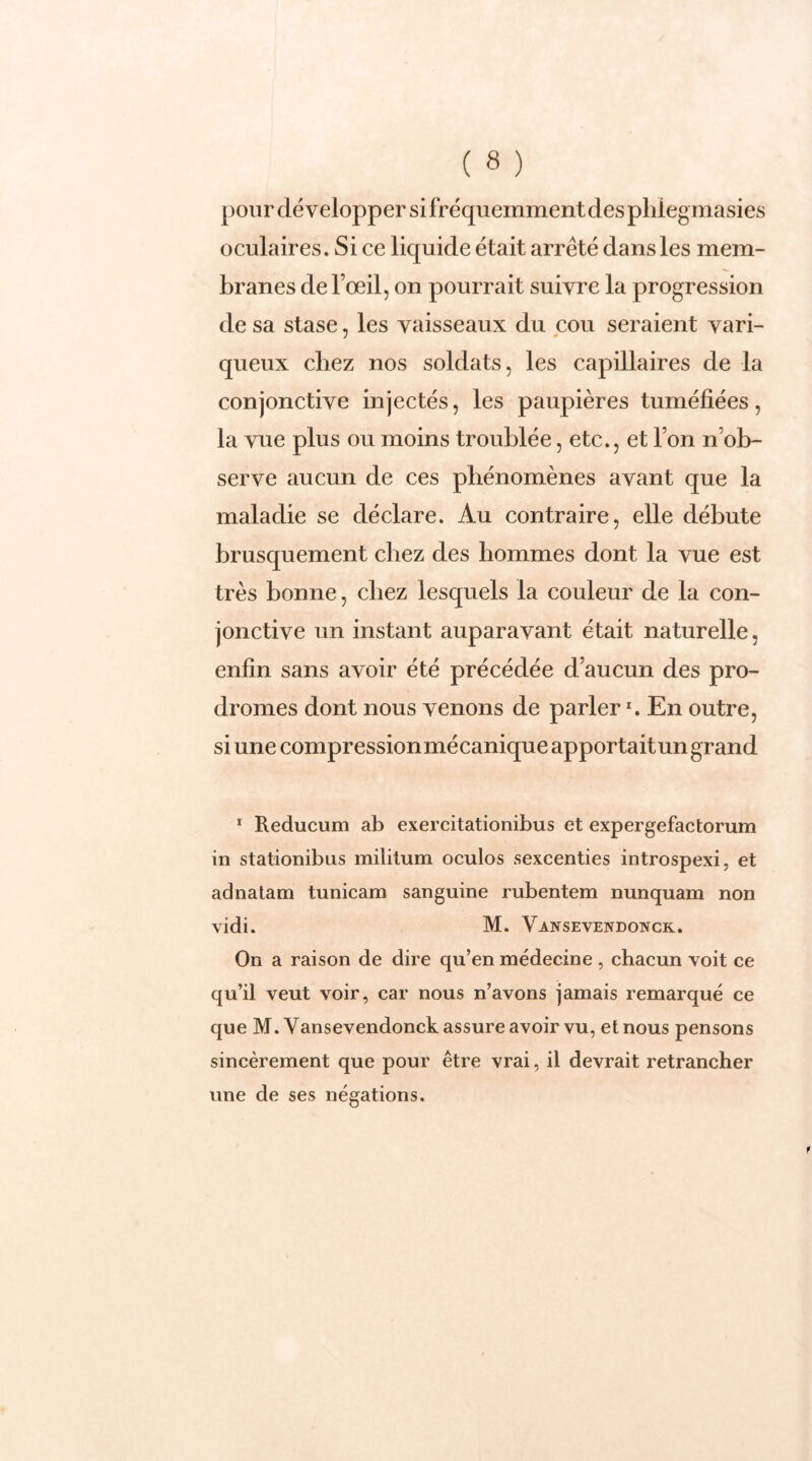 pour développer si fréquemment des pliiegmasies oculaires. Si ce liquide était arrêté dans les mem- branes de l’œil, on pourrait suivre la progression de sa stase, les vaisseaux du cou seraient vari- queux chez nos soldats, les capillaires de la conjonctive injectés, les paupières tuméfiées, la vue plus ou moins troublée, etc., et l’on n ob- serve aucun de ces phénomènes avant que la maladie se déclare. Au contraire, elle débute brusquement chez des hommes dont la vue est très bonne, chez lesquels la couleur de la con- jonctive un instant auparavant était naturelle, enfin sans avoir été précédée d’aucun des pro- dromes dont nous venons de parlerx. En outre, si une compressionmécanique apportait un grand 1 Reducum ab exercitationibus et expergefactorum in stationibus militum oculos sexcenties introspexi, et adnatam tunicam sanguine rubentem nunquam non vidi. M. Vansevendonck. On a raison de dire qu’en médecine , chacun voit ce qu’il veut voir, car nous n’avons jamais remarqué ce que M. Yansevendonck assure avoir vu, et nous pensons sincèrement que pour être vrai, il devrait retrancher une de ses négations.
