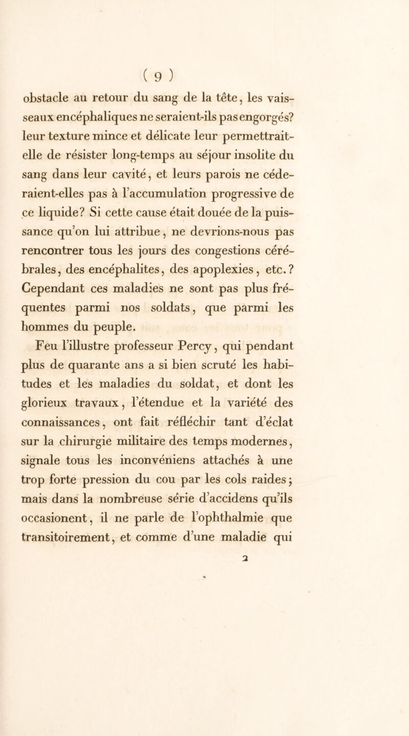 obstacle au retour du sang de la tête, les vais- seaux encéphaliques ne seraient-ils pas engorgés? leur texture mince et délicate leur permettrait- elle de résister long-temps au séjour insolite du sang dans leur cavité, et leurs parois ne céde- raient-elles pas à l’accumulation progressive de ce liquide? Si cette cause était douée de la puis- sance quon lui attribue, ne devrions-nous pas rencontrer tous les jours des congestions céré- brales, des encéphalites, des apoplexies, etc.? Cependant ces maladies ne sont pas plus fré- quentes parmi nos soldats, que parmi les hommes du peuple. Feu l’illustre professeur Percy, qui pendant plus de quarante ans a si bien scruté les habi- tudes et les maladies du soldat, et dont les glorieux travaux, l’étendue et la variété des connaissances, ont fait réfléchir tant d’éclat sur la chirurgie militaire des temps modernes, signale tous les inconvéniens attachés à une trop forte pression du cou par les cols raides 5 mais dans la nombreuse série d’accidens qu’ils occasionent, il ne parle de l’ophthalmie que transitoirement, et comme d’une maladie qui