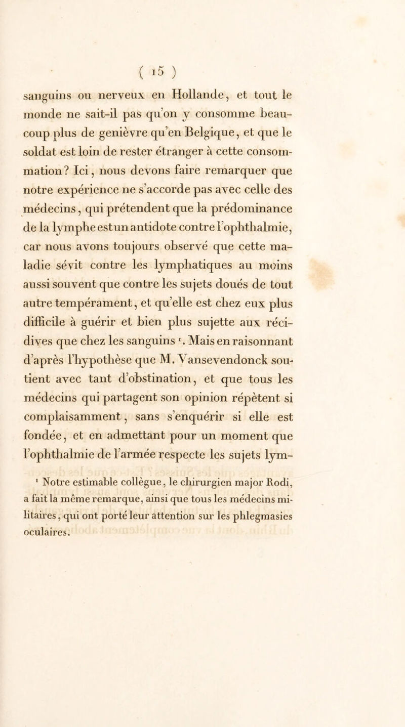 sanguins ou nerveux en Hollande, et tout le monde ne sait-il pas qu’on y consomme beau- coup plus de genièvre qu’en Belgique, et que le soldat est loin de rester étranger à cette consom- mation ? Ici, nous devons faire remarquer que notre expérience ne s’accorde pas avec celle des médecins, qui prétendent que la prédominance de la lympheestun antidote contre l’ophthalmie, car nous avons toujours observé que cette ma- ladie sévit contre les lymphatiques au moins aussi souvent que contre les sujets doués de tout autre tempérament, et qu elle est chez eux plus difficile à guérir et bien plus sujette aux réci- dives que chez les sanguins *. Mais en raisonnant d’après l’hypothèse que M. \ ansevendonck sou- tient avec tant d’obstination, et que tous les médecins qui partagent son opinion répètent si complaisamment, sans s’enquérir si elle est fondée, et en admettant pour un moment que 1 ophthalmie de l’armée respecte les sujets lym- 1 Notre estimable collègue, le chirurgien major Rodi, a fait la meme remarque, ainsi que tous les médecins mi- litaires , qui ont porté leur attention sur les phlegmasies oculaires.