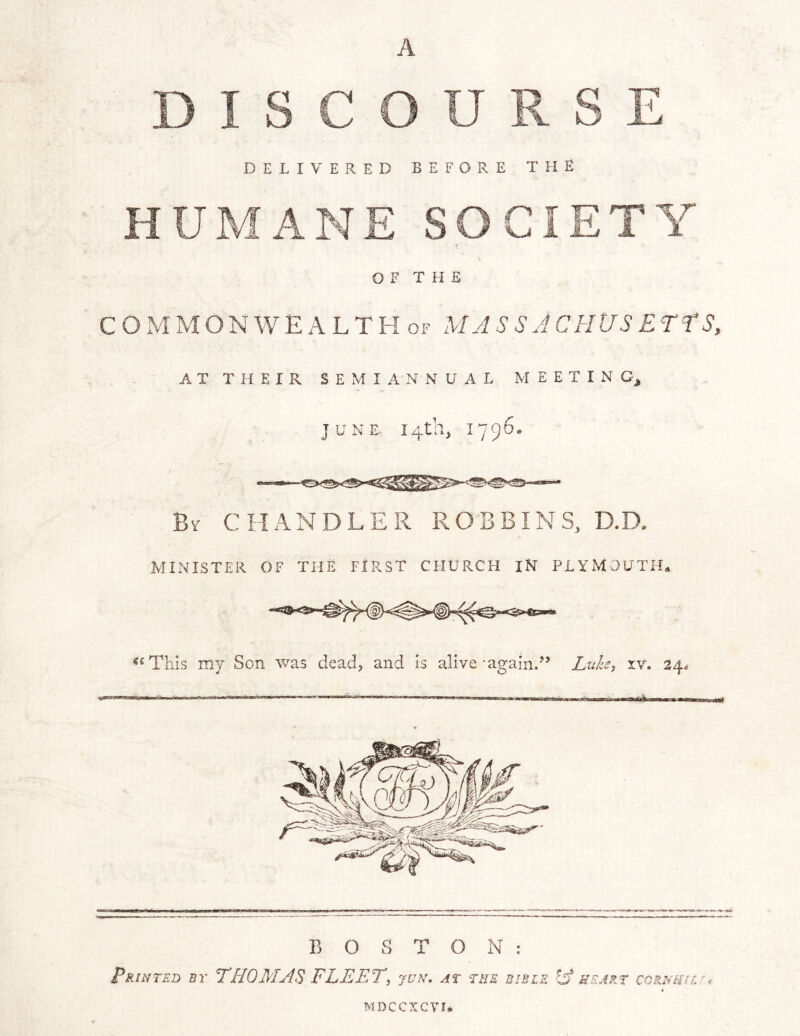 A DELIVERED BEFORE THE OF THE C O M M O N W E A L T K OF MASS AC HUS ETtS, AT THEIR SEMIANNUAL MEETINGj JUNE 14th, 1796. By chandler ROBBINS, D. MINISTER OF THE FIRST CHURCH IN PLYMOUTH* This my Son was dead, and is alive -againd’ Luh, xv. 34^ BOSTON: Printed by THOMAS FLEET, jun. at the bible -hf heart coRNHur^ MDCCXCVU