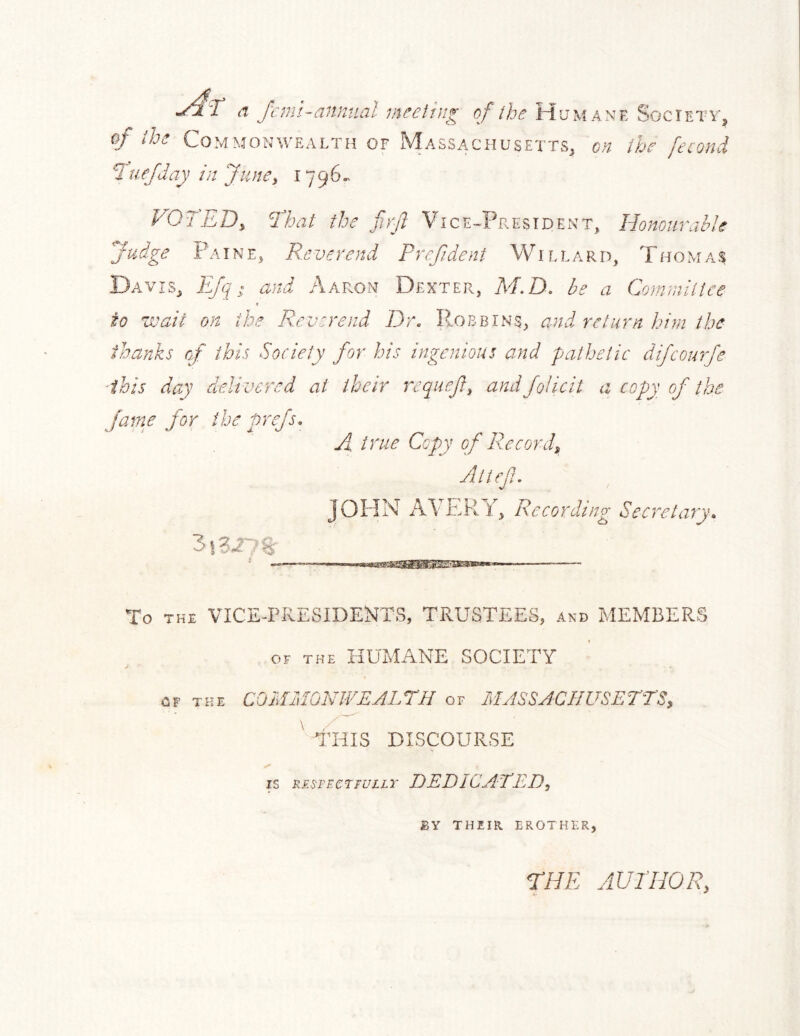 n fcml-anntial ineeiiug of the Hu'mane Society, (f i,h^ Commonwealth of Massachusetts, on ih^ fcond I'uefday in JunCi FQIED, Thai the firjl Vice-President, Hononrahle fudge Paine, Reverend Pref.dent Willard, Thomas Davis, EJq ^ and Aap.on Dexter, M.D. be a Cominitiee to wait on the Reverend Dr. Pobbins, and return bi}n the thanks of this Society for his ingenious and pathetic difcourfe this day delivered at their requef^ andfoJicit a copy of the fame for the prefs. A true Copy of R.ecordi Altef. JOHN AVERY, Recording Secretary. To THE VICE-PRESIDENTS, TRUSTEES, and MEMBERS OF THE HUMANE SOCIETY CF THE COdlMOhWEALrH of MASSACHUSETTS, ^ THIS DISCOURSE IS RESFECTFULLT DEDICATED, BY THEIR BROTHER, ridE AUTHOR,