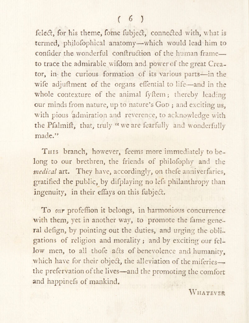 fclc(5lj for his theme, fome fubjedl, connedled with, what is termed, philofophical anatomy—which would lead him to coniider the wonderful conflrudtion of the human frame— to trace the admirable wifdom and power cf the great Crea- tor, ill' the curious formation of its various parts—in the wife adjudment of the organs eflential to life—and in the whole contexture of the animal fyftem; thereby leading our minds from nature, up to nature’s God ; and exciting us, with pious admiration and reverence, to acknowledge with the Pfalmid, that, truly we are fearfully and wonderfully made.” This branch, however, feems more immediately to be- long to our brethren, the friends of philofopliy and the viedical art. They have, accordingly, on thefe anniverfaries, gratified the public, by difplaying no lefs philanthropy than ingenuity, in their effays on this fubjedf. To our profeffion it belongs, in harmonious concurrence wuth them, yet in another way, to promote the fame gene- ral deiign, by pointing out the duties, and urging the obli- gations of religion and morality ; and by exciting our fel- low men, to all thofe adls of benevolence and humanity, which have for their objecl, the alleviation of themiferies—• the prefervation of the lives—and the promoting the comfort and happinefs of mankind. HATEVER