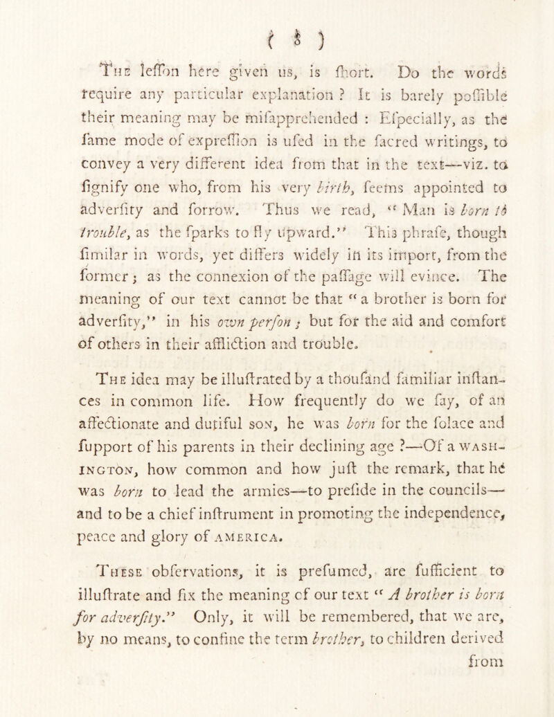 ( ^ ) The lefTon here given us, is fhoit. Do the v/ordg require any particular explanation ? k is barely pofilble their meaning may be mifapprehended : Eipecially, as the fame mode of expreffion is iifed in the facred writings, to convey a very different idea from that in the text—viz, ta fgnify one who, from his very lirth^ feems appointed to adverliry and forrow. Thus we read, Man is l-or;^ fS irouhle^ as the fparks to fly Upward/' This phrafe, though firnilar in words, yet dilfers widely in its import, from the former ; as the connexion of the paifage will evince. The meaning of our text cannot be that a brother is born for adverfity/' in his ozvn perfon j but for the aid and comfort of others in their afflidlion and trouble. The idea may be illudrated by a thoufand fimiliar inflan- ces in common life. How frequently do we fay, of an affekionate and dutiful son, he was born for the folace and fupport of his parents in their declining age ?—-Of a Wash- ington, how common and how juft the remark, that hd was born to lead the armies—to preftde in the councils-— and to be a chief inftrument in promoting the independence, peace and glory of America. These obfervations, it is prefjmed, are fullicicnt to illuftrate and fix the meaning cf our text T brother is born for adverfity.'* Only, it will be remembered, that we are, by no means, to confine the term brother^ to children derived from