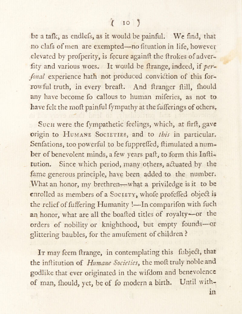 be a tafk, as endlefs, as it would be painful. Wc find, that no clafs of men are exempted—no fituation in life, howevev elevated by profperity, is fecure againlf the flrokes of ad ver- ity and various woes. It would be ftrange, indeed, if per^ fonal experience hath not produced convidlion of this bor- rowful truth, in every bread:. And flranger flill, fhould any have become fo callous to human miferies, as not to have felt the moft painful fympathy at the fulferings of others^ Such were the fympathetic feelings, which, at fird, gave origin to Humane Societies, and to this in particular. Senfations, too powerful to be fiipprelTcd, dimulated a num- ber of benevolent minds, a few years pad, to form this Indi- tution. Since which period, many others, adluated by the fame generous principle, have been added to the number. What an honor, my brethren—wh^t a priviledge is it to be enrolled as members of a Society, whofe profeded objedl is the relief of fuffering Humanity 1—In comparifon with fuch an honor, what are all the boaded titles of royalty-—or the orders of nobility or knighthood, but empty founds—or glittering baubles, for the amufement of children ? It may feem drange, in contemplating this fubjedt, that the inditution of Humane Societies^ the mod truly noble and godlike that ever originated in the wifdom and benevolence of man, diould, yet, be of fo modern a birth. Until with- in