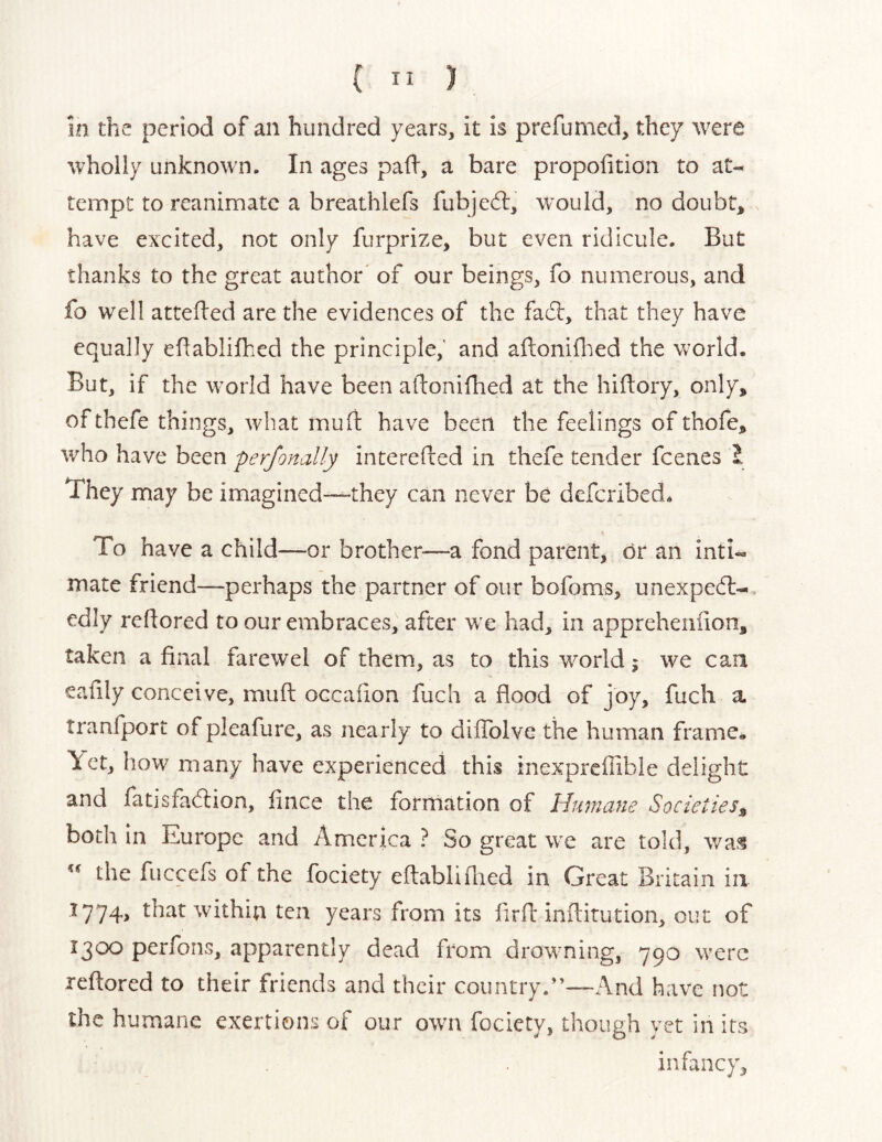 in the period of an hundred years, it is prefumed, they were wholly Linknow'n. In ages pad, a bare propolition to at- tempt to reanimate a breathlefs fubjed:, w^ould, no doubt, have excited, not only furprize, but even ridicule. But thanks to the great author' of our beings, fo numerous, and fo well attefled are the evidences of the fad, that they have equally eflablifhed the principle, and ailoniflied the world. But, if the w'orld have been allonifhed at the hiflory, only, ofthefe things, what muft have been the feelings of thofe, who have been perjonally interefled in thefe tender feenes 1 They may be imagined—they can never be deferibed. To have a child—or brother—a fond parent, dr an inti- mate friend—perhaps the partner of our bofoms, unexped-, edly redored to our embraces, after w’e had, in appreheiiiion, taken a final farewel of them, as to this wmrld j we can eafily conceive, muft occafion fuch a flood of joy, fuch a tranfport of pleafure, as nearly to diffolve the human frame- \ctj how many have experienced this inexprcffible delight and fatisfadion, fince the formation of Himane Societies^ both in Europe and America ? So great w^e are told, was the fuccefs of the fociety eftabliflied in Great Britain in 1774, that within ten years from its firfl: inftirution, out of 1300 perfons, apparently dead from drowming, 790 were reftored to their friends and their country.”~And have not the humane exertions of our owm fociety, though yet in its infancy.