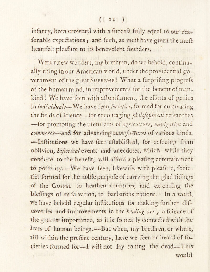 ( ^2 ) infancy, been crowned with a fuccefs fully equal to our rea^ fonable expc(5lations ; and fuch, as muft have given the rnoft heartfelt pleafurc to its benevolent founders. What new wonders, my brethren, do we behold, continue ally riling in our American world, under the providential go- vernment of the great Supreme ! What a furpriling progrefs of the human mind, in improvements for the benefit of iPxan- hind ! We have feen with aflonifliment, the efforts of genius in i)idividualhave feen focietiesy formed for cultivating the fields of ficience—for encouraging phHofophical refearches -—for promoting the ufefid arts of agriculitirey navigaiion and conmerce-^un^ for advancing of various kinds. '-^Inffitutions we have feeii efablifhed, for refeuing from oblivion, hiftorical events and anecdotes, which while they conduce to the benefit, will afford a pleaffng entertainment to pofferity.—We have feen, like wife, with pleafure, focie- ties formed for the noble purpofe of carrying the glad tidings of the Gospel to heathen countries, and extending the blefiings of its falvation, to barbarous nations.—In a word, we have beheld regular iriffitutions for making further dif- coveries and improvements in the healing art a feience of the greater importance, as it is fo nearly connedied with the lives of human beings.—But when, my brethren, or where, till within the prefent century, have we feen or heard of fo- cicties formed for—I will not fay railing the dead—This would