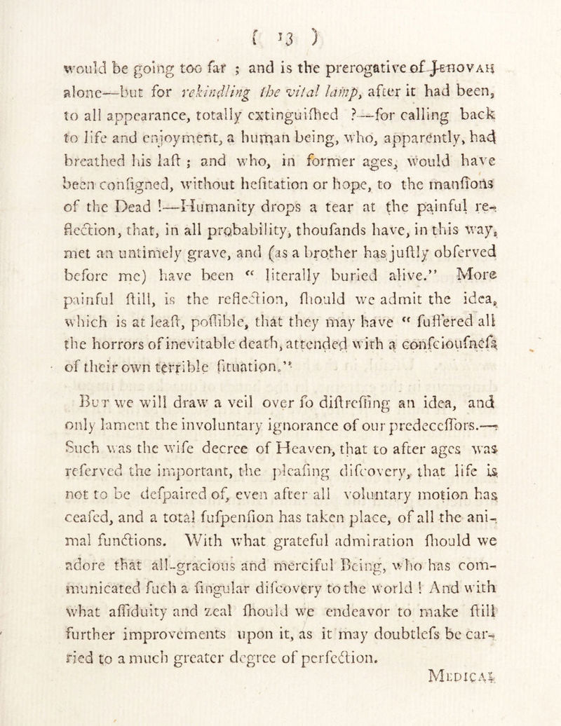 ( *3 ) would be going too far ; and is the prerogative of-ah alone—-but for rekindling the vital lainp^ after it had beenj to all appearance, totally cxtlnguiflicd ? —for calling back to life and enjoyment, a human being, who, apparently, had breathed liis laf: ; and who, in former ages, would have been conhgned, without hefitation or hope, to the inanfioiis of the Dead !—Humanity drops a tear at the painful re-, flection, that, in all prabability, thoufands have, in this way, met an untimely grave, and (as a brother has juftly obferved before me) liave been literally burled alive.” More painful ftill, is the refle>5iion, fliould wc admit the idea, which is at leafr, poflible, that they may have fullered all the horrors of inevitable death, attended with a GonfGioufncfs;. of their own tc:rrlble fituation/-- But we will draw a veil over fo diftrcfling an idea, and only lament the involuntary ignorance of our predecchbrs.—? Such V. as the wife decree of Heaven, that to after ages was referved the important, the plcafing difeovery, that life is not to be dcfpaired of, even after all voluntary motion has ceafed, and a total fufpenfion has taken place, of all the ani-. mal functions. With vrhat grateful admiration fliould we adore that all-gracious and merciful Being, who has com- municated fuch a fingular difeovery to the world 1 And with what aifidiiity and zeal fhould we endeavor to make hill further improvements upon it, as it may doubtlefs be car- ried to a much greater degree of pcrfchioii.