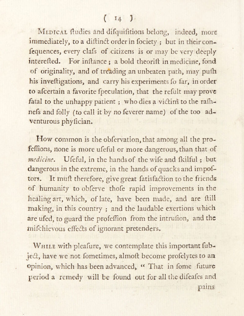 { H } Medical fludies and difquifitions belong, indeed, more immediately, to a diftindl order in fociety ; but in their con-, fcquences, every clafs of citizens is or may be very deeply interefted. For inflance ; a bold theoriil in medicine, fond of originality, and of treading an unbeaten path, may pufh his invefligations, and carry his experiments fo far, in order to afeertain a favorite fpeculation, that the refult may prove fatal to the unhappy patient ; who dies a vidlini to the rafh- nefs and folly (to call it by no feverer name) of the too ad- venturous phylician. How common is the obfervation, that among all the pro- fellions, none is more ufeful or more dangerous, than that of medicine, Ufeful, in the hands of the wife and fldlful ; but dangerous in the extreme, in the hands of quacks and impof- tors. It mufl therefore, give great fatisfaedion to the friends of humanity to obferve thofe rapid improvements in the healing art, which, of late, have been made, and are dill making, in this country ,♦ and the laudable exertions which are ufed, to guard the profeffion from the intruiion, and the mifchievoLis effedls of ignorant pretenders. While with pleafure, we contemplate this important fub- jc(5l, have we not fometimes, almoft become profelytes to an opinion, which has been advanced, That in fome future period a remedy will be found out for all the difeafes and pains