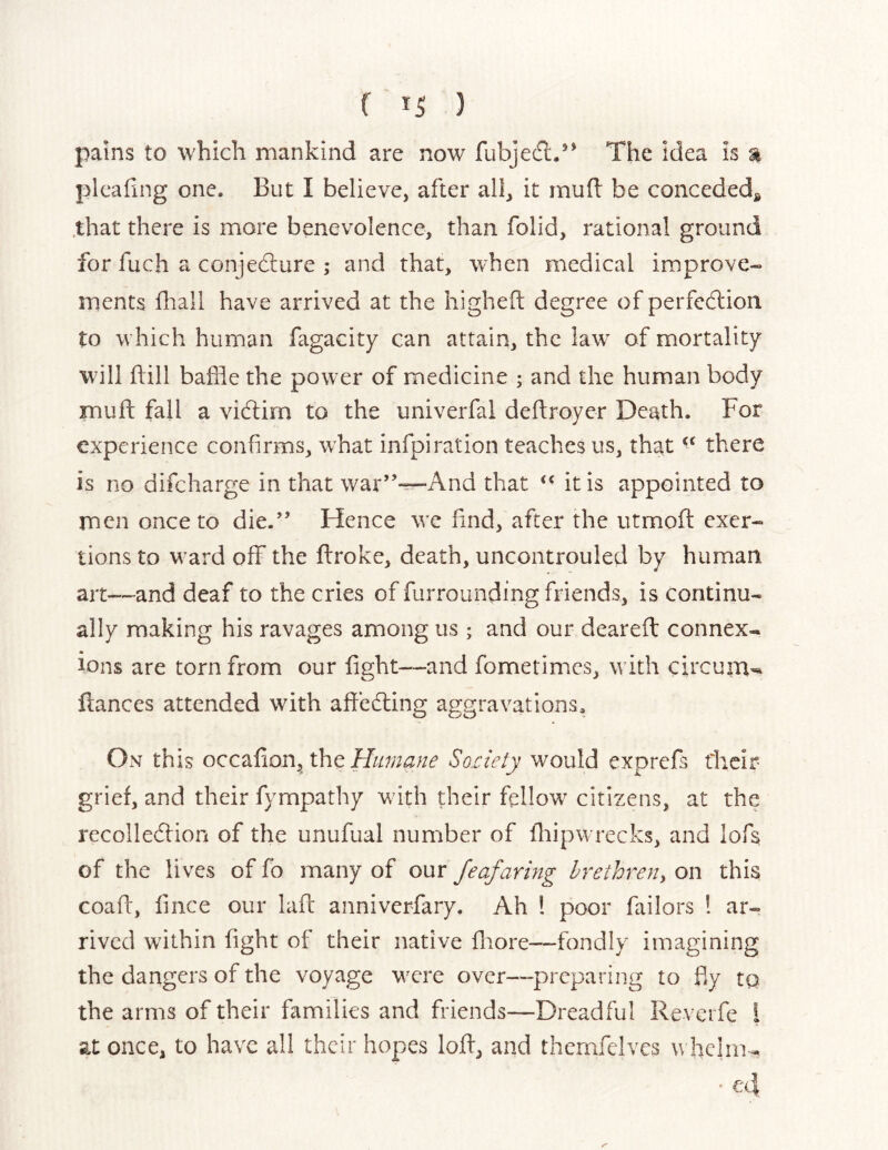 ( ) pains to which mankind are now fubjefl.** The idea is % pleating one. But I believe, after all, it mud be conceded,^ .that there is more benevolence, than folid, rational ground for fuch a conjediure ; and that, when medical improve- ments fliall have arrived at the higheft degree of perfedlion to which human fagacity can atta.in, the law' of mortality will dill baffle the power of medicine ; and the human body mud fall a victim to the univerfal dedroyer Death. For experience confirms, what infpiration teaches us, that there is no difeharge in that war”-^And that “ it is appointed to men once to die.” Hence w’e find, after the utmod exer- tions to ward off the droke, death, uncontrouled by human art—and deaf to the cries of furrounding friends, is continu- ally making his ravages among us; and our deared connex- ions are torn from our dght—and fometimes, w ith circuin-* dances attended with adedling aggravations. On this occadon, the Humane Soiiety would exprefs t'heir grief, and their fympathy w ith their fellow citizens, at the recollecdion of the unufual number of diipw recks, and lofs of the lives of fo many of our Jeafaring hrethreny on this coad, fince our lad anniverfary. Ah 1 poor failors 1 ar- rived within dght of their native diore—fondly imagining the dangers of the voyage WTre over—preparing to fly to the arms of their families and friends—Dreadful Revci fe i at once, to have all their hopes lod, and thernfelves w helm-. • €'4