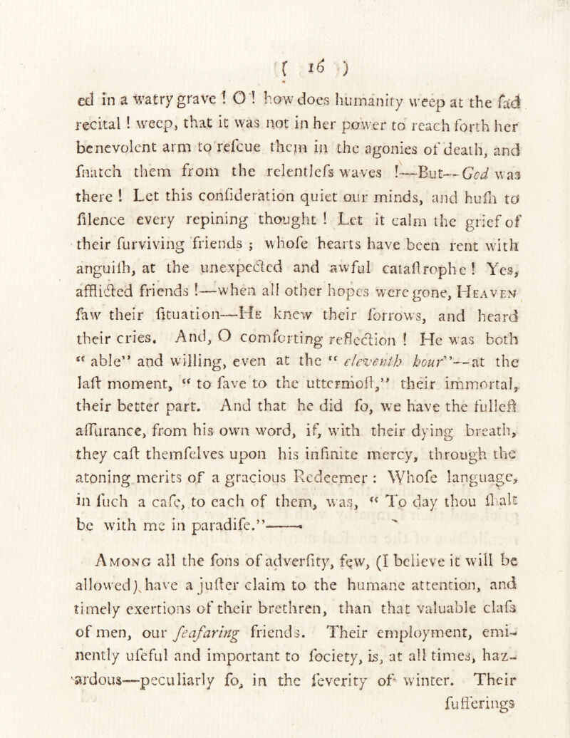 c 1<^ ) m ed in a t^^atry grave ! O'! how does huirsanify weep at the fad recital 1 weep, that it was not in her power to reach forth her benevolent arm to refeue them in the agonies of death, and fnatch them from the relentlefs waves !—But—GoJ was there ! Let this conlideration quiet our minds, and hufn ta filence every repining thought 1 Let it calm the grief of their furviving friends ; whofe hearts have been rent wdth anguilh, at the unexpeded and awful catadrophe! Yes, afflided friends !—when all other hopes were gone, LIeaven faw their dtuation—He knew their forrows, and heard their cries. And, O comforting refledion ! He was both able” and wdlling, even at the “ eleventh houf'—at the laft moment, ‘‘ to fave to the utterniod,” their immortal, their better part. And that he did fo, we have the fulled alFurance, from his own word, if, with their dying breath, they cad themfelves upon his infinite mercy, through the atoning merits of a gracious Redeemer : Whofe language, in fuch a cafe, to each of them, was, To day thou diall be with me in paradife.”--—- Among all the fons of adverdty, fqw, (I believe it will be allowed),have a juder claim to the humane attention, and timely exertions of their brethren, than that valuable clafa of men, our feafaring friends. Their employment, emi- nently ufeful and important to fociety, is, at all times, haz- ■ardous—pcculiarly fo, in the feverity od winter. Their fud Clings