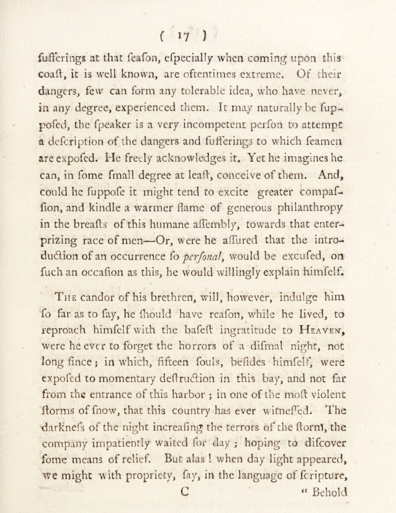 ( I? I fufferings at that feafon, erpecially when coming upon this coall, it is well known, are oftentimes extreme. Of their dangers, few can form any tolerable idea, who have never, in any degree, experienced them. It may naturally be fup- pofcd, the fpeaker is a very incompetent perfon to attempt a defcription of the dangers and fufferings to which feamen areexpofed. He freely acknowledges it. Yet he imagines he can, in fome fmall degree at leaff, conceive of them. And, could he fuppofe it might tend to excite greater compaf- fion, and kindle a warmer flame of generous philanthropy in the breads of this humane affembly, towards that enter- prizing race of men—Or, were he affured that the intro- dudlion of an occurrence fo perfonaly would be excufed, on fuch an occafion as this, he would willingly explain himfelf. The candor of his brethren, will, however, indulge him fo far as to fay, he diould have rcafon, while he lived, to reproach himfelf with the bafeff ingratitude to Heaven, were he ever to forget the horrors of a difmal night, not long fince; in which, fifteen fouls, befides himfelf, were expofed to momentary dedruedion in this bay, and not fat from the entrance of this harbor ; in one of the mod violent dorms of fnow, that this country has ever witneffed. The darknefs of the night increafing the terrors of the dorni, the company impatiently waited for day ; hoping to difeover fome means of relief. But alas 1 when day light appeared, We might with propriety, fay, in the language of feripture, C Behold