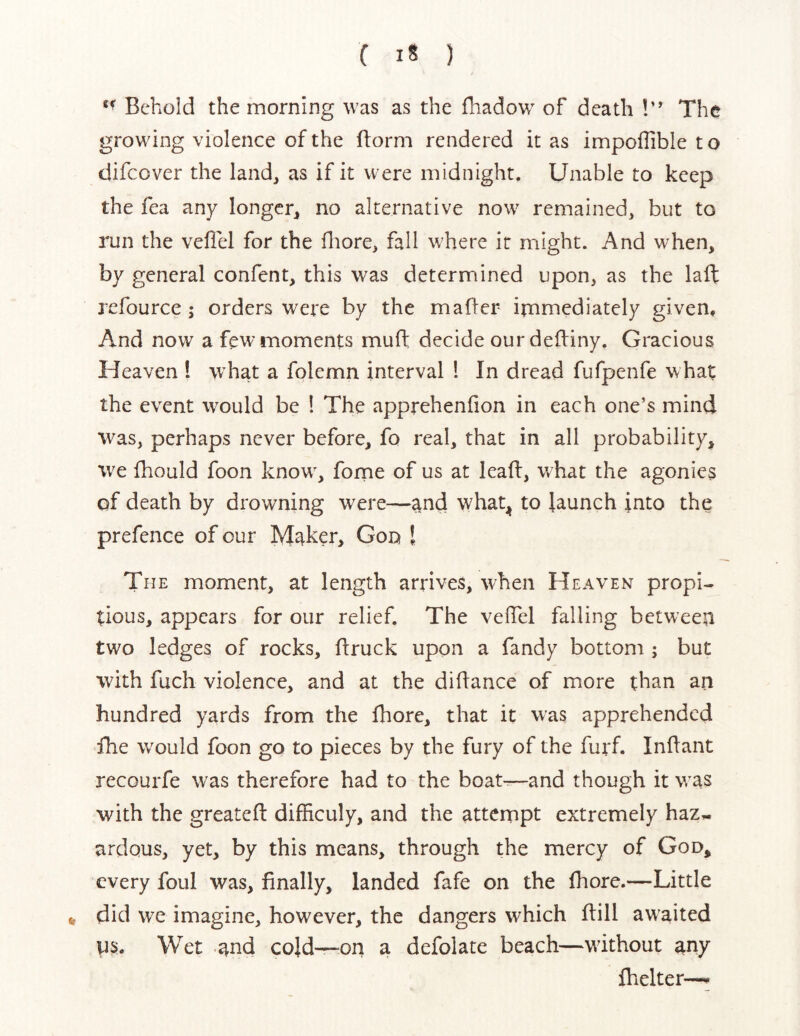 Behold the morning was as the fhadow of death !” The growing violence of the ftorm rendered it as impoflible t o difcover the land, as if it were midnight. Unable to keep the fea any longer, no alternative now remained, but to run the veflel for the fliore, fall where it might. And when, by general confent, this was determined upon, as the laft refource ; orders wei*e by the mafter irnmediately given. And now a few moments muft decide our deftiny. Gracious Heaven ! what a folernn interval ! In dread fufpenfe what the event would be ! The apprehenfion in each one’s mind was, perhaps never before, fo real, that in all probability, w^e fhould foon know^, fome of us at leaft, what the agonies of death by drowning were—and what^j to launch into the prefence of our M^ker, Goq I The moment, at length arrives, when Heaven propi- tious, appears for our relief. The veftel falling between two ledges of rocks, ftruck upon a Tandy bottom ; but with fuch violence, and at the diftance of more than an hundred yards from the Ihore, that it was apprehended The would foon go to pieces by the fury of the furf. Inftant recourfe w'as therefore had to the boater—and though it was with the greateft difficuly, and the atternpt extremely haz^ ardous, yet, by this means, through the mercy of God, every foul was, finally, landed fafe on the fhore.—Little t, did we imagine, however, the dangers which ftill awaited Wet and cold—on a defolate beach—without any fhelter—^