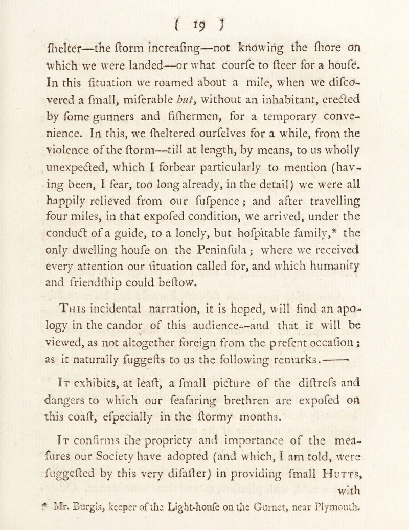 flielWr—the ftorm incteafing—not knowing the lliore on \vhich we were landed—or what courfe to fleer for a houfe. In this fituation we roamed about a mile, when we difed^ vered a fmall, miferable butt without an inhabitant, credled by fome gunners and fidiermen, for a temporary conve- nience. In this, we fheltered ourfelves for a while, from the violence of the ftorm—till at length, by means, to us wholly unexpedled, which I forbear particularly to mention (hav- ing been, I fear, too long already, in the detail) we were all happily relieved from our fufpence; and after travelling four miles, in that expofed condition, we arrived, under the condudl of a guide, to a lonely, but hofpitable family,* the only dwelling houfe on the Peninfula ; where we received every attention our fituation called for, and which humanity and friendihip could beilow* This incidental narration, it is hoped, will find an apo- logy in the candor of this audience~~and that it will be viewed, as not altogether foreign from the prefent occaiion; as it naturally fuggefts to us the following remarks. It exhibits, at lead, a fmall pidlure of the didrefs and dangers to which our feafaring brethren are expofed on this coad, efpecially in the dormy months. It confirms the propriety and importance of the mca- fures our Society have adopted (and which, I am told, were fuggeded by this very difader) in providing fmall Hutts, with f- Mr, Burgis, keeper of the Light-houfe on the Gurnet, near Plymouth.