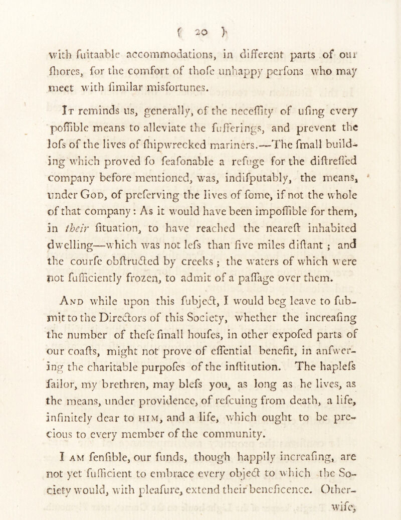 with fuitaable accommodations, in cllfTercnt parts of our fliores, for the comfort of thofc unhappy perfons who may meet with fimilar misfortunes. It reminds us, generally, of the ncceillty of ufing every pofiible means to alleviate the fufferings, and prevent the lofs of the lives of fliipwrecked mariners.—The fmall builds ing which proved fo feafonable a refuge for the difireiied company before mentioned, was, indifputably, the means, under God, of preferving the lives of fome, if not the whole of that company: As it would have been impofTible for them, in their iituation, to have reached the nearefl: inhabited dwelling-—which w^as not lefs than five miles difiant ; and the courfc obftrudled by creeks; the w^aters of which were not fufiiciently frozen, to admit of a pafTage over them. And wT/iIe upon this fubjecfl, I wmuld beg leave to fub- mitto the Dlredlors of this Society, whether the increafing the number of thefe fmall houfes, in other expofed parts of our coafts, might not prove of effential benefit, in anfwcr- ing the charitable purpofes of the inflitution. The haplefs failor, my brethren, may blefs you^ as long as he lives, as the means, under providence, of refeuing from death, a life, infinitely dear to him, and a life, which ought to be pre- cious to every member of the community. I AM fenfible, our funds, though happily increafing, are not yet fuQicient to embrace every objedl to which the So- ciety would, with pleafure, extend their beneficence. Other- wife,