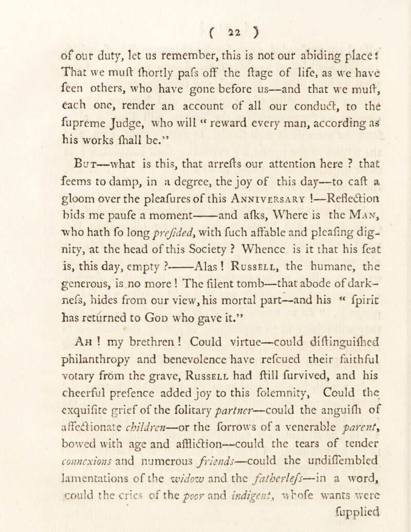 ( -22 ) of otir duty, let us femember, this is not our abiding placed That we mufi: Ibortly pafs off the (lage of life, as have feen others, who have gone before us—and that we each one, render an account of all our condudl:, to the fupreme Judge, who will ‘‘ reward every man, according a^ his works fhall be.” BuT~what is this, that arrerts our attention here ? that feems to damp, in a degree, the joy of this day—to cafl a gloom over the pleafuresof this Anniversary !—Refledlion bids me paufe a moment——and afks, Where is the Man, who hath fo long prejidedy with fuch affable and pleafing dig-, nity, at the head of this Society ? Whence is it that his feat is, this day, empty ? Alas ! Russell, the humane, the generous, is,no more I The filent tomb—that abode of dark- nefs, hides from our view, his mortal part—and his fpiric has returned to God who gave it.” Ah ! my brethren ! Could virtue—could difiinguiflicd philanthropy and benevolence have refeued their faithful votary from the grave, Russell had Rill furvived, and his cheerful prefence added joy to this folemnity, Could the exquifite grief of the folitary —-could the anguifli of affedionate children—or the forrows of a venerable parent^ bowled with age and afflidion—could the tears of tender cannexions and numerous friends—could the undiffembled lamentations of the zvidow :xnd the fafherle/s—in a w'ord, could the cries of the poor c^nd indigent, w hofe Vv ants were fupplied