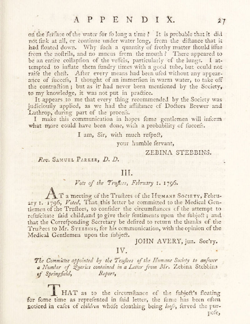Oil tlie iijir'Filce of the v/atcr for fo long a time ? It is probable that it did not fmk at all, or continue under water long, from the didance that it had Pioated down. Why fuch a quantity of frothy matter Ihould ilfue from the noftrils, and no mucus from the mouth ? 'Inhere appeared to be an entire collaphon of the veffels, particularly of the lungs. 1 at- tempted to inflate them fundry times with a good tube, but could not raife the died. After every means had been ufed V/ithout any appear- ance of fuccefs, I thought of an immerfion in warm water, to take off the contradion ; but as it* had never been mentioned by the Society, to my knowledge, it was not put in pradice. It a,ppears to me that every thing reccmmendevl by tlie Society was judicioully applied, as we had the aflidauce cf Dodors Brewer and Aathrop, during part of the procefs, I make this communication in hopes feme gentlemen will inform what nyore could have been done, with a probability of fuccefs. I am, Sir, with much refped, your humble fervant, ZEBINA STEBBINS. Riv. Samuel Parker, Z). id. P'ote of the ^rufeeSf Felriiary I. a meeting of the Trudees of the Humane Society, Febru- ary I. Voted^ That this letter be committed to the Medical Gen- tlemen of the Trudees, to cordider the circumdanccs cf the attempt to refufeitate laid childjand give their fentiments upon the fubjed ; and that the Correfponding Secretary be defired to return the tlianks of the Trudees to Mr. Stebeins, for hi.s communication, with the opinion of the Medical Gentlemen upon the fubjed. JOHN AVERY, jun. Seedy. IV. i. Vic Committee appointed ly the ’Trujlees of the Humane Society to anfiven a Humher cf ^leries contained in a Letter from JMr. Zebina Stebbins isf Springfieldy Re forty J.. FIAT as to the circumdance of the fubjedd foating for feme time as reprefented in faid letter, the fame has been often jtoticed in cafes of children whole cloaihing being loofcy ferved the pur- pofcj