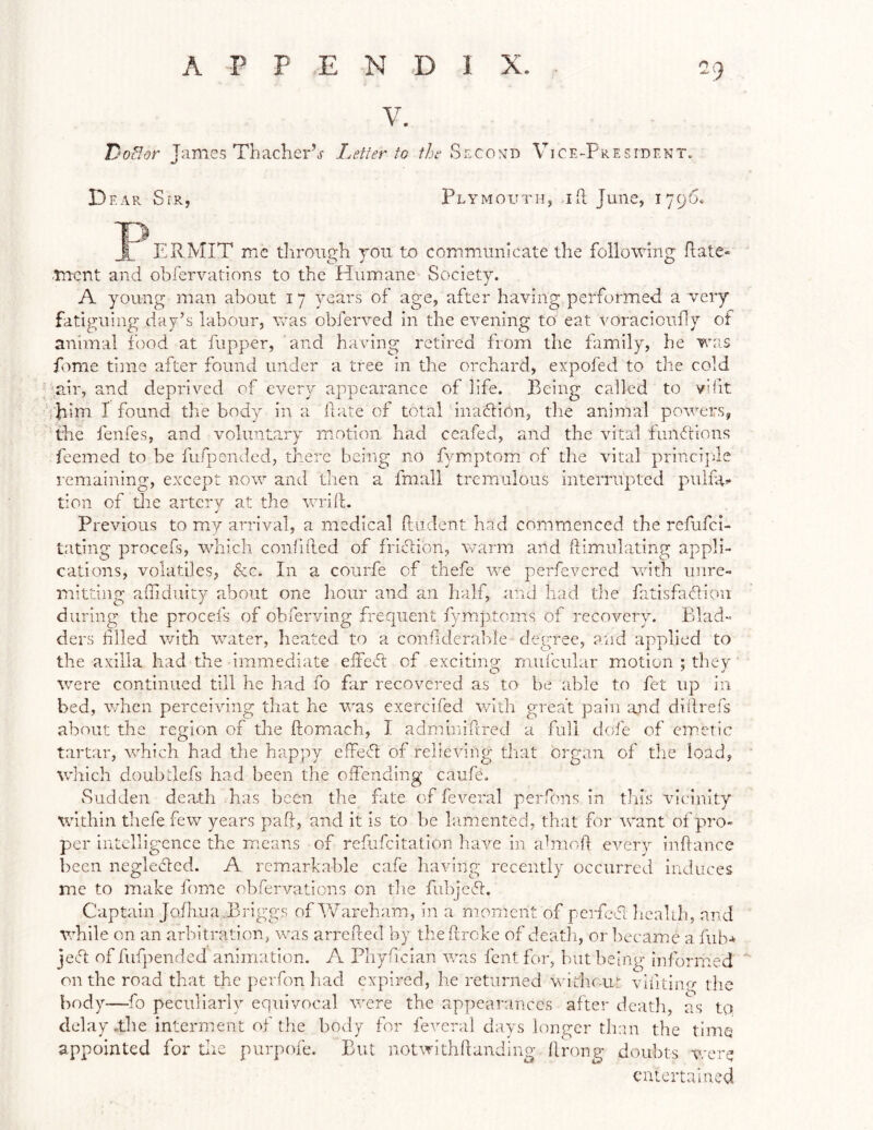 DoHor James Thaclier’j- Letter to the Second Vice-President. Dear Sir, Plymouth, ift June, 1796* PERMIT me through you to communicate the following ftate- Tncnt and obiervations to the Humane Society. A young man about 17 years of age, after having performed a very fatiguing day’s labour, vcas obferved in the evening to eat voracioully of animal food at flipper, and having retired from the family, he wa,s fome time after found under a tree in the orchard, expofed to the cold air, and deprived of every appearance of life. Being called to vifit rjiim I found the body in a Hate of total inaftion, the animal powers, the fenfes, and volunta.ry motion had ceafed, and the vital funfrions feemed to be fufpended, there being no fymEptom! of the vital princi|ue remaining, except now and then a fmall tremulous interrupted puifa’* tion of tlie arterv at the wrift. Previous to my arrival, a medical ftudent had commenced the refufci- tating procefs, which conlifted of friction, warm and ftimiilating appli- cations, volatiles, &c. In a courfe of thefe we perfevcrcd with unre- mitting aftiduity about one hour and an half, and had the fatisfaftiou during the procefs of obServing frequent fymptoms of recovery. Blad- ders filed with water, heated to a confiderabie degree, and applied to the axilla had the immediate eite-fl of excitiiip- mufcnlar motion ; they were continued till he had fo frr recovered as to be able to fet up in bed, v/hen perceiving tlrat he was exercifed v/ith great pain and diftrefs about the region of the ftomiach, I adminiiftred a full dofe of emetic tartar, which had the happy effeR of relieving that organ of the load, which doubdefs had been the oifending caufe. Sudden death has been the fate of feveral perftms in this vicinity within thefe few years paft, and it is to he lamented, that for want of pro- per intelligence the m.eans of refufeitation have in aHioft every inftance been negledlcd. A remarkable cafe having recently occurred induces me to make fome obfervations on tlie fiibjcft:. Captain Joihua,Briggs ofkVareham, in a moment of perfed heahh, and vihile on an arbitration, was arrePced by theftroke of deatli, or l^ecame a fub-* ieR of fufjiended animation. A Phyfician was fent for, but being informed on the road that the perfon liad expired, he returned widiout viiitinu the body—fo peculiarly equivocal were the appearances after death, as tq delay.the interment of the body for feveral days longer than the time appointed for die piirpofe. But notwithftanding ftrong doubts were caitcrtaiacd