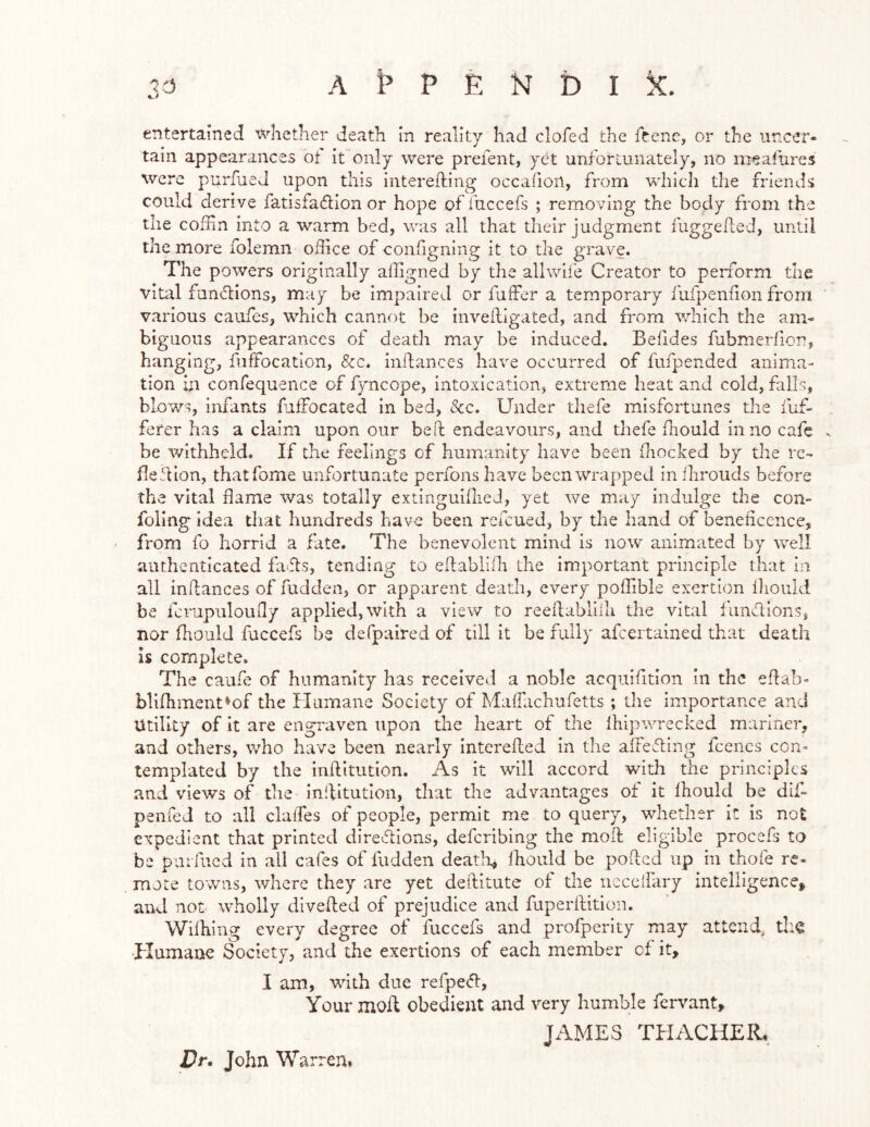 entertained ■vvlietlier death In reality had clofed the fcene, or the uncer- tain appearances ot it only were prefent, yet unfortunately, no mealures were purfaeJ upon this interefting occahon, from which the friends could derive fatisfadion or hope of fuccefs ; removing the body from the the coffin into a warm bed, was all that their judgment fuggeded, until the more folemn office of configning it to the grave. The powers originally affigned by the allwife Creator to perform the vital fundions, may be impaired or fuffer a temporary fufpenfion from various caiifcs, which cannot be invedigated, and from v/hich the am- biguous appearances of death may be induced. Beddes fubmerlion, hanging, fuffocation, &c. indances have occurred of fufpended anima- tion hi confequence of fyncope, intoxication, extreme heat and cold, falls, blows, infants fuffocated in bed, &c. Under tliefe misfortunes the fuf- ferer has a claim upon our bed endeavours, and thefe fhould in no cafe . be v/ithheld. If the feelings of humanity have been (hocked by the rc- fledion, thatfome unfortunate perfons have been wrapped in ihrouds before the vital flame was totally extinguifheJ, yet we may indulge the con- doling idea that hundreds have been refeued, by the hand of beneficence, from fo horrid a fate. The benevolent mind is now animated by well authenticated fads, tending to edablifii the important principle that in all indances of fudden, or apparent death, every poffible exertion Ihoiild be fcrupiiloufiy applied, with a view to reedablilh the vital fimdions, nor fhould fuccefs be defpaired of till it be fully afeertained that death is complete. The caufe of humanity has received a noble acquifitlon in the edab- blifhment*of the Humane Society of MaiTachufetts; the importance and Utility of it are engraven upon the heart of the Ihipwrecked mariner, and others, who have been nearly intereded In the alFeding fcencs con* templated by the inditutlon. As it will accord with the principles and views of the inditutlon, that the advantages of it Ihoulcl be dif- penfed to all clalTes of people, permit me to query, whether it is not expedient that printed diredlons, deferibing the mod eligible procefs to be pui fucd in all cafes of fudden death, (hould be poded up in thofe re- mote towns, where they are yet deditute of the iicccllary intelligence, and not wholly diveded of prejudice and fuperdition. Wiihing every degree of fuccefs and profperlty may attend, tlia Plumaue Society, and the exertions of each member of it, I am, with due refpe<51:. Your mod obedient and very humble fervant, JAMES TPIACHER, Dr. John Warren*